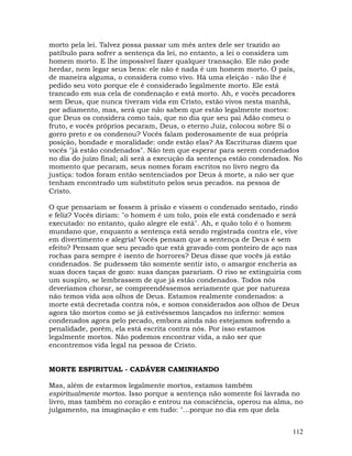 112
morto pela lei. Talvez possa passar um mês antes dele ser trazido ao
patíbulo para sofrer a sentença da lei, no entanto, a lei o considera um
homem morto. E lhe impossível fazer qualquer transação. Ele não pode
herdar, nem legar seus bens: ele não é nada é um homem morto. O país,
de maneira alguma, o considera como vivo. Há uma eleição - não lhe é
pedido seu voto porque ele é considerado legalmente morto. Ele está
trancado em sua cela de condenação e está morto. Ah, e vocês pecadores
sem Deus, que nunca tiveram vida em Cristo, estão vivos nesta manhã,
por adiamento, mas, será que não sabem que estão legalmente mortos:
que Deus os considera como tais, que no dia que seu pai Adão comeu o
fruto, e vocês próprios pecaram, Deus, o eterno Juiz, colocou sobre Si o
gorro preto e os condenou? Vocês falam poderosamente de sua própria
posição, bondade e moralidade: onde estão elas? As Escrituras dizem que
vocês "já estão condenados". Não tem que esperar para serem condenados
no dia do juízo final; ali será a execução da sentença estão condenados. No
momento que pecaram, seus nomes foram escritos no livro negro da
justiça: todos foram então sentenciados por Deus à morte, a não ser que
tenham encontrado um substituto pelos seus pecados. na pessoa de
Cristo.
O que pensariam se fossem à prisão e vissem o condenado sentado, rindo
e feliz? Vocês diriam: "o homem é um tolo, pois ele está condenado e será
executado: no entanto, quão alegre ele está". Ah, e quão tolo é o homem
mundano que, enquanto a sentença está sendo registrada contra ele, vive
em divertimento e alegria! Vocês pensam que a sentença de Deus é sem
efeito? Pensam que seu pecado que está gravado com ponteiro de aço nas
rochas para sempre é isento de horrores? Deus disse que vocês já estão
condenados. Se pudessem tão somente sentir isto, o amargor encheria as
suas doces taças de gozo: suas danças parariam. O riso se extinguiria com
um suspiro, se lembrassem de que já estão condenados. Todos nós
deveríamos chorar, se compreendêssemos seriamente que por natureza
não temos vida aos olhos de Deus. Estamos realmente condenados: a
morte está decretada contra nós, e somos considerados aos olhos de Deus
agora tão mortos como se já estivéssemos lançados no inferno: somos
condenados agora pelo pecado, embora ainda não estejamos sofrendo a
penalidade, porém, ela está escrita contra nós. Por isso estamos
legalmente mortos. Não podemos encontrar vida, a não ser que
encontremos vida legal na pessoa de Cristo.
MORTE ESPIRITUAL - CADÁVER CAMINHANDO
Mas, além de estarmos legalmente mortos, estamos também
espiritualmente mortos. Isso porque a sentença não somente foi lavrada no
livro, mas também no coração e entrou na consciência, operou na alma, no
julgamento, na imaginação e em tudo: "...porque no dia em que dela
 
