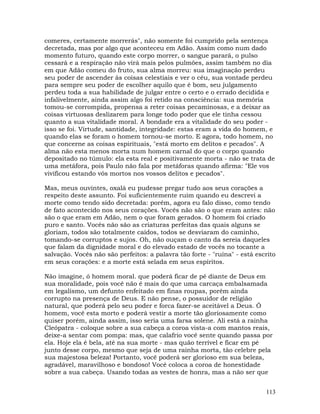 113
comeres, certamente morrerás", não somente foi cumprido pela sentença
decretada, mas por algo que aconteceu em Adão. Assim como num dado
momento futuro, quando este corpo morrer, o sangue parará, o pulso
cessará e a respiração não virá mais pelos pulmões, assim também no dia
em que Adão comeu do fruto, sua alma morreu: sua imaginação perdeu
seu poder de ascender às coisas celestiais e ver o céu, sua vontade perdeu
para sempre seu poder de escolher aquilo que é bom, seu julgamento
perdeu toda a sua habilidade de julgar entre o certo e o errado decidida e
infalivelmente, ainda assim algo foi retido na consciência: sua memória
tomou-se corrompida, propensa a reter coisas pecaminosas, e a deixar as
coisas virtuosas deslizarem para longe todo poder que ele tinha cessou
quanto a sua vitalidade moral. A bondade era a vitalidade do seu poder -
isso se foi. Virtude, santidade, integridade: estas eram a vida do homem, e
quando elas se foram o homem tornou-se morto. E agora, todo homem, no
que concerne as coisas espirituais, "está morto em delitos e pecados". A
alma não esta menos morta num homem carnal do que o corpo quando
depositado no túmulo: ela esta real e positivamente morta - não se trata de
uma metáfora, pois Paulo não fala por metáforas quando afirma: "Ele vos
vivificou estando vós mortos nos vossos delitos e pecados".
Mas, meus ouvintes, oxalá eu pudesse pregar tudo aos seus corações a
respeito deste assunto. Foi suficientemente ruim quando eu descrevi a
morte como tendo sido decretada: porém, agora eu falo disso, como tendo
de fato acontecido nos seus corações. Vocês não são o que eram antes: não
são o que eram em Adão, nem o que foram gerados. O homem foi criado
puro e santo. Vocês não são as criaturas perfeitas das quais alguns se
gloriam, todos são totalmente caídos, todos se desviaram do caminho,
tomando-se corruptos e sujos. Oh, não ouçam o canto da sereia daqueles
que falam da dignidade moral e do elevado estado de vocês no tocante a
salvação. Vocês não são perfeitos: a palavra tão forte - "ruína" - está escrito
em seus corações: e a morte está selada em seus espíritos.
Não imagine, ó homem moral. que poderá ficar de pé diante de Deus em
sua moralidade, pois você não é mais do que uma carcaça embalsamada
em legalismo, um defunto enfeitado em finas roupas, porém ainda
corrupto na presença de Deus. E não pense, o possuidor de religião
natural, que poderá pelo seu poder e forca fazer-se aceitável a Deus. Ó
homem, você esta morto e poderá vestir a morte tão gloriosamente como
quiser porém, ainda assim, isso seria uma farsa solene. Ali está a rainha
Cleópatra - coloque sobre a sua cabeça a coroa vista-a com mantos reais,
deixe-a sentar com pompa: mas, que calafrio você sente quando passa por
ela. Hoje ela é bela, até na sua morte - mas quão terrível e ficar em pé
junto desse corpo, mesmo que seja de uma rainha morta, tão celebre pela
sua majestosa beleza! Portanto, você poderá ser glorioso em sua beleza,
agradável, maravilhoso e bondoso! Você coloca a coroa de honestidade
sobre a sua cabeça. Usando todas as vestes de honra, mas a não ser que
 
