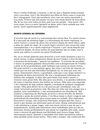 114
Deus o tenha vivificado, o homem, a não ser que o Espírito tenha tratado
com a sua alma, você é tão detestável aos olhos de Deus como o corpo frio
lhe é repugnante. Você não escolheria viver com um morto assentado a
sua mesa. E Deus não tem prazer em que você esteja diante de seus olhos.
Ele Se ira com você todos os dias, pois esta em pecado - está morto. Oh.
creia nisso, leve-o a serio! Aproprie-se disso, pois é bem verdade que está
morto, tanto espiritualmente como legalmente.
MORTE ETERNA NO INFERNO
O terceiro tipo de morte é a consumação dos outros dois. É a morte eterna.
É a execução da sentença legal; e a consumação da morte espiritual. A
morte eterna e a morte da alma; isto acontece depois da morte física, após
a alma ter saído do corpo. Se a morte legal e terrível e por causa das suas
conseqüências; e se a morte espiritual e horrível, e por causa daquilo que
acontecerá depois. As duas mortes da qual falamos são as raízes, mas a
morte que advirá é a arvore em plena frutificação!
Oh, se eu tivesse palavras para descrever a você neste momento o que é a
morte eterna. A alma compareceu diante do seu Criador; o livro foi aberto;
a sentença foi declarada: " apartai-vos malditos". O universo foi sacudido,
e tomou as próprias galáxias obscurecidas com a desaprovação do Criador;
a alma se foi as profundezas onde habitara com outras na morte eterna.
Oh quão terrível e a sua posição agora. Seu leito é um leito de chamas: as
visões que ela tem são horrendas horripilam-na; os sons que ouve são
gritos, lamentações choros, e grunhidos; tudo que o seu corpo conhece é a
imposição de dores lancinantes! Ele tem o inexprimível infortúnio da
miséria não mitigada. A alma olha para baixo com medo e pavor; o
remorso toma posse dela. Ela olha para sua direita. e as paredes inflexíveis
da ruína a mantém dentro dos limites da tortura. Olha para sua esquerda,
e ali o baluarte de fogo ardente impede a escalada de qualquer imaginado
escape. Olha para dentro de si e ali procura por consolação, mas um
verme torturante já penetrou nela. Ela olha em volta não tem amigos que a
ajudem, nem consoladores, e sim atormentadores em abundância. Não
conhece a esperança da libertação; já ouviu o eterno ferrolho do destino
fechando a porta da terrível prisão, e viu Deus tomar a chave e jogá-la nas
profundezas da eternidade para nunca mais ser achada. Sem esperança,
desconhece escape, não conjectura libertação; suspira pelo fim, mas a
morte é por demais um adversário para ali estar; deseja ardentemente que
a não existência a possa tragar, mas esta morte eterna é pior do que o
aniquilamento. Anseia pelo extermínio como trabalhador pelo seu dia de
descanso; deseja profundamente que possa ser engolida pelo nada, assim
como o escravo da galé deseja sua liberdade qual nunca chega. Está
eternamente morta. Quando a eternidade tiver dado incontáveis voltas a
alma perdida ainda estará morta. "Para todo o sempre" não conhecerá fim;
 