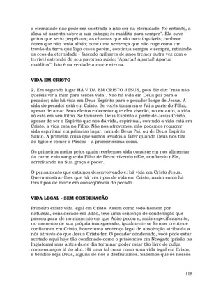 115
a eternidade não pode ser soletrada a não ser na eternidade. No entanto, a
alma vê assento sobre a sua cabeça; és maldita para sempre". Ela ouve
gritos que serio perpétuos; as chamas que são inextinguíveis; conhece
dores que não terão alivio; ouve uma sentença que não ruge como um
trovão da terra que logo cessa porém, continua sempre e sempre, retinindo
os ecos da eternidade - fazendo milhares de anos tremer outra vez com o
terrível estrondo do seu pavoroso ruído; "Apartai! Apartai! Apartai
malditos''! Isto é na verdade a morte eterna.
VIDA EM CRISTO
2. Em segundo lugar HÁ VIDA EM CRISTO JESUS, pois Ele diz: "mas não
quereis vir a mim para terdes vida". Não há vida em Deus pai para o
pecador; não há vida em Deus Espírito para o pecador longe de Jesus. A
vida do pecador está em Cristo. Se vocês tomarem o Pai a parte do Filho,
apesar de amar Seus eleitos e decretar que eles viverão, no entanto, a vida
só está em seu Filho. Se tomarem Deus Espírito a parte de Jesus Cristo,
apesar de ser o Espírito que nos dá vida, espiritual, contudo a vida está em
Cristo, a vida esta no Filho. Não nos atrevemos, não podemos requerer
vida espiritual em primeiro lugar, nem de Deus Pai, ou de Deus Espírito
Santo. A primeira coisa que somos levados a fazer quando Deus nos tira
do Egito e comer a Páscoa - a primeiríssima coisa.
Os primeiros meios pelos quais recebemos vida consiste em nos alimentar
da carne e do sangue do Filho de Deus: vivendo nEle, confiando nEle,
acreditando na Sua graça e poder.
O pensamento que estamos desenvolvendo e: há vida em Cristo Jesus.
Quero mostrar-lhes que há três tipos de vida em Cristo, assim como há
três tipos de morte em conseqüência do pecado.
VIDA LEGAL - SEM CONDENAÇÃO
Primeiro existe vida legal em Cristo. Assim como todo homem por
natureza, considerado em Adão, teve uma sentença de condenação que
passou para ele no momento em que Adão pecou e, mais especificamente,
no momento de sua própria transgressão, igualmente se formos crentes e
confiarmos em Cristo, houve uma sentença legal de absolvição atribuída a
nós através do que Jesus Cristo fez. Ó pecador condenado, você pode estar
sentado aqui hoje tão condenado como o prisioneiro em Newgate (prisão na
Inglaterra) mas antes deste dia terminar poder estar tão livre de culpa
como os anjos lá do alto. Há uma tal coisa como uma vida legal em Cristo,
e bendito seja Deus, alguns de nós a desfrutamos. Sabemos que os nossos
 