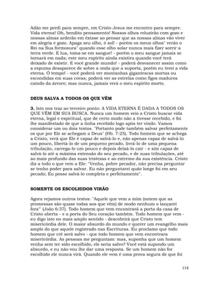 118
Adão me perdi para sempre, em Cristo Jesus me encontro para sempre.
Vida eterna! Oh, bendito pensamento! Nossos olhos reluzirão com gozo e
nossas almas arderão em êxtase ao pensar que as nossas almas vão viver
em alegria e gozo. Apaga seu olho, ó sol! - porém os meus olhos" verão o
Rei na Sua formosura" quando esse olho solar nunca mais fizer sorrir a
terra verde. E lua, toma-se em sangue! - porém o meu sangue jamais se
tornará em nada; este meu espírito ainda existira quando você terá
deixado de existir. E você grande mundo! - poderá desvanecer assim como
a espuma desaparece de sobre a onda que a suporta, porém eu terei a vida
eterna. Ó tempo! - você poderá ver montanhas gigantescas mortas ou
escondidas em suas covas; poderá ver as estrelas como figos maduros
caindo da árvore; mas nunca, jamais verá o meu espirito morto.
DEUS SALVA A TODOS OS QUE VÊM
3. Isto nos traz ao terceiro ponto: A VIDA ETERNA É DADA A TODOS OS
QUE VÊM EM SUA BUSCA. Nunca um homem veio a Cristo buscar vida
eterna, legal e espiritual, que de certo modo não a tivesse recebido, e foi
lhe manifestado de que a tinha recebido logo após ter vindo. Vamos
considerar um ou dois textos. "Portanto pode também salvar perfeitamente
os que por Ele se achegam a Deus" (Hb. 7:25). Todo homem que se achega
a Cristo, verá que Ele é capaz de salvá-lo e, não apenas capaz de salvá-lo
um pouco, libertá-lo de um pequeno pecado, livrá-lo de uma pequena
tribulação, carrega-lo um pouco e depois deixá-lo cair - e sim capaz de
salvá-lo até a máxima extensão do seu pecado, e de suas tribulações, até
ao mais profundo das suas tristezas e ao extremo da sua existência. Cristo
diz a todo o que vem a Ele: "Venha, pobre pecador, não precisa perguntar
se tenho poder para salvar. Eu não perguntarei quão longe foi em seu
pecado; Eu posso salvá-lo completa e perfeitamente".
SOMENTE OS ESCOLHIDOS VIRÃO
Agora vejamos outros textos: "Aquele que vem a mim (notem que as
promessas são quase todas aos que vêm) de modo nenhum o lançarei
fora"' (João 6:37). Todo homem que vem encontrará a porta da casa de
Cristo aberta - e a porta do Seu coração também. Todo homem que vem -
eu digo isto no mais amplo sentido - descobrirá que Cristo tem
misericórdia dele. O maior absurdo do mundo e querer um evangelho mais
amplo do que aquele registrado nas Escrituras. Eu proclamo que todo
homem que crê será salvo - que todo homem que vem encontrara
misericórdia. As pessoas me perguntam: mas, suponha que um homem
venha sem ter sido escolhido, ele seria salvo? Você está supondo um
absurdo, e eu não vou lhe dar uma resposta. Se um homem não for
escolhido ele nunca virá. Quando ele vem é uma prova segura de que foi
 