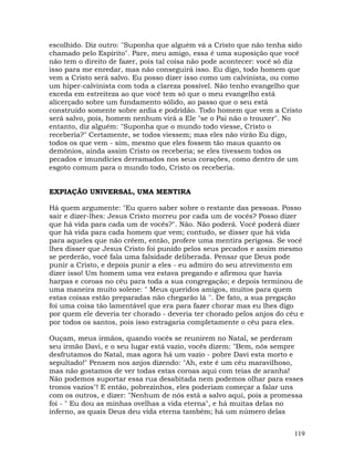 119
escolhido. Diz outro: "Suponha que alguém vá a Cristo que não tenha sido
chamado pelo Espirito". Pare, meu amigo, essa é uma suposição que você
não tem o direito de fazer, pois tal coisa não pode acontecer: você só diz
isso para me enredar, mas não conseguirá isso. Eu digo, todo homem que
vem a Cristo será salvo. Eu posso dizer isso como um calvinista, ou como
um hiper-calvinista com toda a clareza possível. Não tenho evangelho que
exceda em estreiteza ao que você tem só que o meu evangelho está
alicerçado sobre um fundamento sólido, ao passo que o seu está
construído somente sobre ardia e podridão. Todo homem que vem a Cristo
será salvo, pois, homem nenhum virá a Ele "se o Pai não o trouxer". No
entanto, diz alguém: "Suponha que o mundo todo viesse, Cristo o
receberia?" Certamente, se todos viessem; mas eles não virão Eu digo,
todos os que vem - sim, mesmo que eles fossem tão maus quanto os
demônios, ainda assim Cristo os receberia; se eles tivessem todos os
pecados e imundícies derramados nos seus corações, como dentro de um
esgoto comum para o mundo todo, Cristo os receberia.
EXPIAÇÃO UNIVERSAL, UMA MENTIRA
Há quem argumente: "Eu quero saber sobre o restante das pessoas. Posso
sair e dizer-lhes: Jesus Cristo morreu por cada um de vocês? Posso dizer
que há vida para cada um de vocês?". Não. Não poderá. Você poderá dizer
que há vida para cada homem que vem; contudo, se disser que há vida
para aqueles que não crêem, então, profere uma mentira perigosa. Se você
lhes disser que Jesus Cristo foi punido pelos seus pecados e assim mesmo
se perderão, você fala uma falsidade deliberada. Pensar que Deus pode
punir a Cristo, e depois punir a eles - eu admiro do seu atrevimento em
dizer isso! Um homem uma vez estava pregando e afirmou que havia
harpas e coroas no céu para toda a sua congregação; e depois terminou de
uma maneira muito solene: " Meus queridos amigos, muitos para quem
estas coisas estão preparadas não chegarão lá ''. De fato, a sua pregação
foi uma coisa tão lamentável que era para fazer chorar mas eu lhes digo
por quem ele deveria ter chorado - deveria ter chorado pelos anjos do céu e
por todos os santos, pois isso estragaria completamente o céu para eles.
Ouçam, meus irmãos, quando vocês se reunirem no Natal, se perderam
seu irmão Davi, e o seu lugar está vazio, vocês dizem: "Bem, nós sempre
desfrutamos do Natal, mas agora há um vazio - pobre Davi esta morto e
sepultado!" Pensem nos anjos dizendo: "Ah, este é um céu maravilhoso,
mas não gostamos de ver todas estas coroas aqui com teias de aranha!
Não podemos suportar essa rua desabitada nem podemos olhar para esses
tronos vazios"! E então, pobrezinhos, eles poderiam começar a falar uns
com os outros, e dizer: "Nenhum de nós está a salvo aqui, pois a promessa
foi - " Eu dou as minhas ovelhas a vida eterna", e há muitas delas no
inferno, as quais Deus deu vida eterna também; há um número delas
 