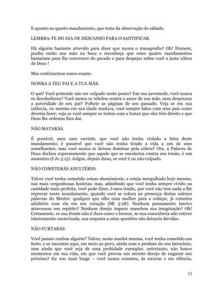 12
E quanto ao quarto mandamento, que trata da observação do sábado.
LEMBRA-TE DO DIA DE DESCANSO PARA O SANTIFICAR.
Há alguém bastante atrevido para dizer que nunca o transgrediu? Oh! Homem,
ponha então sua mão na boca e reconheça que estes quatro mandamentos
bastariam para lhe convencer do pecado e para despejar sobre você a justa cólera
de Deus !
Mas continuemos nosso exame.
HONRA A TEU PAI E A TUA MÃE.
O quê! Você pretende não ser culpado neste ponto? Em sua juventude, você nunca
os desobedeceu? Você nunca se rebelou contra o amor de sua mãe, nem desprezou
a autoridade de seu pai? Folheie as páginas de seu passado. Veja se em sua
infância, ou mesmo em sua idade madura, você sempre falou com seus pais como
deveria fazer; veja se você sempre os tratou com a honra que eles têm direito e que
Deus lhe ordenou lhes dar.
NÃO MATARÁS.
É possível, meu caro ouvinte, que você não tenha violado a letra deste
mandamento; é possível que você não tenha tirado a vida a um de seus
semelhantes; mas você nunca se deixou dominar pela cólera? Ora, a Palavra de
Deus declara expressamente que aquele que se encoleriza contra seu irmão, é um
assassino (I Jo 3:15). Julgue, depois disso, se você é ou não culpado.
NÃO COMETERÁS ADULTÉRIO.
Talvez você tenha cometido coisas abomináveis, e esteja mergulhado hoje mesmo,
nas mais vergonhosas luxúrias; mas, admitindo que você tenha sempre vivido na
castidade mais perfeita, você pode dizer, ó meu irmão, que você não tem nada a lhe
reprovar neste mandamento, quando você se coloca na presença destas solenes
palavras do Mestre: qualquer que olhe uma mulher para a cobiçar, já cometeu
adultério com ela em seu coração (Mt 5:28). Nenhum pensamento lascivo
atravessou seu espírito? Nenhum desejo impuro manchou sua imaginação? Oh!
Certamente, se sua fronte não é dura como o bronze, se sua consciência não estiver
inteiramente cauterizada, sua resposta a estas questões não deixaria dúvidas.
NÃO FURTARÁS.
Você jamais roubou alguém? Talvez, nesta manhã mesma, você tenha cometido um
furto, e se encontra aqui, em meio ao povo, ainda com o produto do seu latrocínio;
mas ainda que você seja de uma probidade exemplar, entretanto, não houve
momentos em sua vida, em que você provou um secreto desejo de enganar seu
próximo? Eu vou mais longe – você nunca cometeu, às escuras e em silêncio,
 