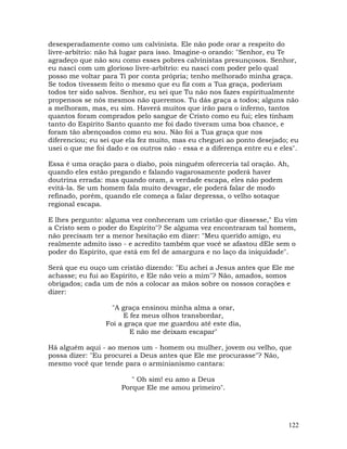 122
desesperadamente como um calvinista. Ele não pode orar a respeito do
livre-arbítrio: não há lugar para isso. Imagine-o orando: "Senhor, eu Te
agradeço que não sou como esses pobres calvinistas presunçosos. Senhor,
eu nasci com um glorioso livre-arbítrio: eu nasci com poder pelo qual
posso me voltar para Ti por conta própria; tenho melhorado minha graça.
Se todos tivessem feito o mesmo que eu fiz com a Tua graça, poderiam
todos ter sido salvos. Senhor, eu sei que Tu não nos fazes espiritualmente
propensos se nós mesmos não queremos. Tu dás graça a todos; alguns não
a melhoram, mas, eu sim. Haverá muitos que irão para o inferno, tantos
quantos foram comprados pelo sangue de Cristo como eu fui; eles tinham
tanto do Espírito Santo quanto me foi dado tiveram uma boa chance, e
foram tão abençoados como eu sou. Não foi a Tua graça que nos
diferenciou; eu sei que ela fez muito, mas eu cheguei ao ponto desejado; eu
usei o que me foi dado e os outros não - essa e a diferença entre eu e eles".
Essa é uma oração para o diabo, pois ninguém ofereceria tal oração. Ah,
quando eles estão pregando e falando vagarosamente poderá haver
doutrina errada: mas quando oram, a verdade escapa, eles não podem
evitá-la. Se um homem fala muito devagar, ele poderá falar de modo
refinado, porém, quando ele começa a falar depressa, o velho sotaque
regional escapa.
E lhes pergunto: alguma vez conheceram um cristão que dissesse," Eu vim
a Cristo sem o poder do Espírito"? Se alguma vez encontraram tal homem,
não precisam ter a menor hesitação em dizer: "Meu querido amigo, eu
realmente admito isso - e acredito também que você se afastou dEle sem o
poder do Espírito, que está em fel de amargura e no laço da iniquidade".
Será que eu ouço um cristão dizendo: "Eu achei a Jesus antes que Ele me
achasse; eu fui ao Espírito, e Ele não veio a mim"? Não, amados, somos
obrigados; cada um de nós a colocar as mãos sobre os nossos corações e
dizer:
"A graça ensinou minha alma a orar,
E fez meus olhos transbordar,
Foi a graça que me guardou até este dia,
E não me deixam escapar"
Há alguém aqui - ao menos um - homem ou mulher, jovem ou velho, que
possa dizer: "Eu procurei a Deus antes que Ele me procurasse"? Não,
mesmo você que tende para o arminianismo cantara:
" Oh sim! eu amo a Deus
Porque Ele me amou primeiro".
 