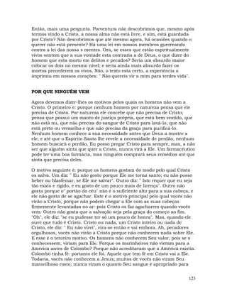 123
Então, mais uma pergunta. Porventura não descobrimos que, mesmo após
termos vindo a Cristo, a nossa alma não está livre, e sim, está guardada
por Cristo? Não descobrimos que até mesmo agora, há ocasiões quando o
querer não está presente? Há uma lei em nossos membros guerreando
contra a lei das nossa s mentes. Ora, se esses que estão espiritualmente
vivos sentem que a sua vontade esta contraria a de Deus, o que dizer do
homem que esta morto em delitos e pecados? Seria um absurdo maior
colocar os dois no mesmo nível; e seria ainda mais absurdo fazer os
mortos precederem os vivos. Não, o texto esta certo, a experiência o
imprimiu em nossos corações: " Não quereis vir a mim para terdes vida".
POR QUE NINGUÉM VEM
Agora devemos dizer-lhes os motivos pelos quais os homens não vem a
Cristo. O primeiro e: porque nenhum homem por natureza pensa que ele
precisa de Cristo. Por natureza ele concebe que não precisa de Cristo;
pensa que possui um manto de justiça própria, que está bem vestido, que
não está nu, que não precisa do sangue de Cristo para lavá-lo, que não
está preto ou vermelho e que não precisa da graça para purificá-lo.
Nenhum homem conhece a sua necessidade antes que Deus a mostre a
ele; e até que o Espírito Santo lhe revele a necessidade de perdão, nenhum
homem buscará o perdão. Eu posso pregar Cristo para sempre, mas, a não
ser que alguém sinta que quer a Cristo, nunca virá a Ele. Um farmacêutico
pode ter uma boa farmácia, mas ninguém comprará seus remédios até que
sinta que precisa deles.
O motivo seguinte é: porque os homens gostam do modo pelo qual Cristo
os salva. Um diz: " Eu não gosto porque Ele me torna santo; eu não posso
beber ou blasfemar, se Ele me salvar". Outro diz: " Isto requer que eu seja
tão exato e rígido, e eu gosto de um pouco mais de licença". Outro não
gosta porque o" portão do céu" não é o suficiente alto para a sua cabeça, e
ele não gosta de se agachar. Este é o motivo principal pelo qual vocês não
virão a Cristo, porque não podem chegar a Ele com as suas cabeças
firmemente levantadas no ar: pois Cristo os faz agacharem quando vocês
vem. Outro não gosta que a salvação seja pela graça do começo ao fim.
"Oh", ele diz: "se eu pudesse ter só um pouco de honra". Mas, quando ele
ouve que tudo é Cristo. Cristo ou nada, um Cristo inteiro ou nada de
Cristo, ele diz: " Eu não virei", vira-se então e vai embora. Ah, pecadores
orgulhosos, vocês não virão a Cristo porque não conhecem nada sobre Ele.
E esse é o terceiro motivo. Os homens não conhecem Seu valor, pois se o
conhecessem, viriam para Ele. Porque os marinheiros não vieram para a
América antes de Colombo? Porque não acreditavam que a América existia.
Colombo tinha fé: portanto ele foi. Aquele que tem fé em Cristo vai a Ele.
Todavia, vocês não conhecem a Jesus; muitos de vocês não viram Seu
maravilhoso rosto; nunca viram o quanto Seu sangue é apropriado para
 
