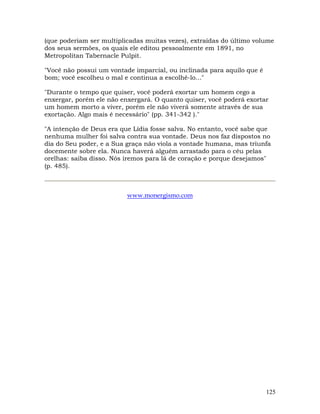 125
(que poderiam ser multiplicadas muitas vezes), extraídas do último volume
dos seus sermões, os quais ele editou pessoalmente em 1891, no
Metropolitan Tabernacle Pulpit.
"Você não possui um vontade imparcial, ou inclinada para aquilo que é
bom; você escolheu o mal e continua a escolhê-lo..."
"Durante o tempo que quiser, você poderá exortar um homem cego a
enxergar, porém ele não enxergará. O quanto quiser, você poderá exortar
um homem morto a viver, porém ele não viverá somente através de sua
exortação. Algo mais é necessário" (pp. 341-342 )."
"A intenção de Deus era que Lídia fosse salva. No entanto, você sabe que
nenhuma mulher foi salva contra sua vontade. Deus nos faz dispostos no
dia do Seu poder, e a Sua graça não viola a vontade humana, mas triunfa
docemente sobre ela. Nunca haverá alguém arrastado para o céu pelas
orelhas: saiba disso. Nós iremos para lá de coração e porque desejamos"
(p. 485).
www.monergismo.com
 