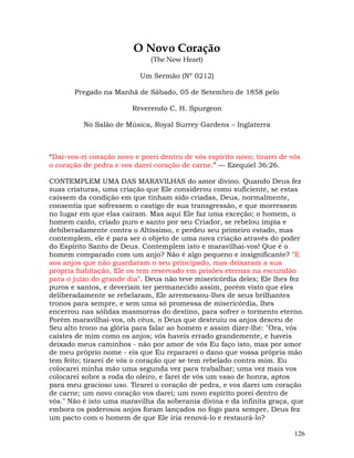 126
O Novo Coração
(The New Heart)
Um Sermão (Nº 0212)
Pregado na Manhã de Sábado, 05 de Setembro de 1858 pelo
Reverendo C. H. Spurgeon
No Salão de Música, Royal Surrey Gardens – Inglaterra
“Dar-vos-ei coração novo e porei dentro de vós espírito novo; tirarei de vós
o coração de pedra e vos darei coração de carne.” — Ezequiel 36:26.
CONTEMPLEM UMA DAS MARAVILHAS do amor divino. Quando Deus fez
suas criaturas, uma criação que Ele considerou como suficiente, se estas
caíssem da condição em que tinham sido criadas, Deus, normalmente,
consentia que sofressem o castigo de sua transgressão, e que morressem
no lugar em que elas caíram. Mas aqui Ele faz uma exceção; o homem, o
homem caído, criado puro e santo por seu Criador, se rebelou ímpia e
debiberadamente contra o Altíssimo, e perdeu seu primeiro estado, mas
contemplem, ele é para ser o objeto de uma nova criação através do poder
do Espírito Santo de Deus. Contemplem isto e maravilhai-vos! Que é o
homem comparado com um anjo? Não é algo pequeno e insignificante? "E
aos anjos que não guardaram o seu principado, mas deixaram a sua
própria habitação, Ele os tem reservado em prisões eternas na escuridão
para o juízo do grande dia". Deus não teve misericórdia deles; Ele lhes fez
puros e santos, e deveriam ter permanecido assim, porém visto que eles
deliberadamente se rebelaram, Ele arremessou-lhes de seus brilhantes
tronos para sempre, e sem uma só promessa de misericórdia, lhes
encerrou nas sólidas masmorras do destino, para sofrer o tormento eterno.
Porém maravilhai-vos, oh céus, o Deus que destruiu os anjos desceu de
Seu alto trono na glória para falar ao homem e assim dizer-lhe: "Ora, vós
caístes de mim como os anjos; vós haveis errado grandemente, e haveis
deixado meus caminhos - não por amor de vós Eu faço isto, mas por amor
de meu próprio nome - eis que Eu repararei o dano que vossa própria mão
tem feito; tirarei de vós o coração que se tem rebelado contra mim. Eu
colocarei minha mão uma segunda vez para trabalhar; uma vez mais vos
colocarei sobre a roda do oleiro, e farei de vós um vaso de honra, aptos
para meu gracioso uso. Tirarei o coração de pedra, e vos darei um coração
de carne; um novo coração vos darei; um novo espírito porei dentro de
vós." Não é isto uma maravilha da soberania divina e da infinita graça, que
embora os poderosos anjos foram lançados no fogo para sempre, Deus fez
um pacto com o homem de que Ele iria renová-lo e restaurá-lo?
 