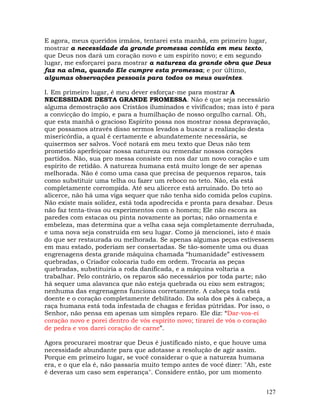 127
E agora, meus queridos irmãos, tentarei esta manhã, em primeiro lugar,
mostrar a necessidade da grande promessa contida em meu texto,
que Deus nos dará um coração novo e um espírito novo; e em segundo
lugar, me esforçarei para mostrar a natureza da grande obra que Deus
faz na alma, quando Ele cumpre esta promessa; e por último,
algumas observações pessoais para todos os meus ouvintes.
I. Em primeiro lugar, é meu dever esforçar-me para mostrar A
NECESSIDADE DESTA GRANDE PROMESSA. Não é que seja necessário
alguma demostração aos Cristãos iluminados e vivificados; mas isto é para
a convicção do ímpio, e para a humilhação de nosso orgulho carnal. Oh,
que esta manhã o gracioso Espírito possa nos mostrar nossa depravação,
que possamos através disso sermos levados a buscar a realização desta
misericórdia, a qual é certamente e abundatemente necessária, se
quisermos ser salvos. Você notará em meu texto que Deus não tem
prometido aperfeiçoar nossa natureza ou remendar nossos corações
partidos. Não, sua pro messa consiste em nos dar um novo coração e um
espírito de retidão. A natureza humana está muito longe de ser apenas
melhorada. Não é como uma casa que precisa de pequenos reparos, tais
como substituir uma telha ou fazer um reboco no teto. Não, ela está
completamente corrompida. Até seu alicerce está arruinado. Do teto ao
alicerce, não há uma viga sequer que não tenha sido comida pelos cupins.
Não existe mais solidez, está toda apodrecida e pronta para desabar. Deus
não faz tenta-tivas ou experimentos com o homem; Ele não escora as
paredes com estacas ou pinta novamente as portas; não ornamenta e
embeleza, mas determina que a velha casa seja completamente derrubada,
e uma nova seja construída em seu lugar. Como já mencionei, isto é mais
do que ser restaurada ou melhorada. Se apenas algumas peças estivessem
em mau estado, poderiam ser consertadas. Se tão-somente uma ou duas
engrenagens desta grande máquina chamada “humanidade” estivessem
quebradas, o Criador colocaria tudo em ordem. Trocaria as peças
quebradas, substituiria a roda danificada, e a máquina voltaria a
trabalhar. Pelo contrário, os reparos são necessários por toda parte; não
há sequer uma alavanca que não esteja quebrada ou eixo sem estragos;
nenhuma das engrenagens funciona corretamente. A cabeça toda está
doente e o coração completamente debilitado. Da sola dos pés à cabeça, a
raça humana está toda infestada de chagas e feridas pútridas. Por isso, o
Senhor, não pensa em apenas um simples reparo. Ele diz: “Dar-vos-ei
coração novo e porei dentro de vós espírito novo; tirarei de vós o coração
de pedra e vos darei coração de carne”.
Agora procurarei mostrar que Deus é justificado nisto, e que houve uma
necessidade abundante para que adotasse a resolução de agir assim.
Porque em primeiro lugar, se você considerar o que a natureza humana
era, e o que ela é, não passaria muito tempo antes de você dizer: "Ah, este
é deveras um caso sem esperança". Considere então, por um momento
 
