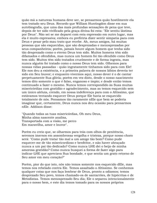 128
quão má a natureza humana deve ser, se pensarmos quão hostilmente ela
tem tratado seu Deus. Recordo que William Huntingdon disse em sua
autobiografia, que uma das mais profundas sensações de pena que teve,
depois de ter sido vivificado pela graça divina foi esta: "Ele sentiu lástima
por Deus". Não sei se me deparei com esta expressão em outro lugar, mas
ela é muito expressiva; embora eu prefiriria dizer sentir simpatia para com
Deus e pesar pelo mau trato que recebe. Ah, meus amigos, há muitas
pessoas que são esquecidas, que são desprezadas e menosprezadas por
seus companheiros; porém, jamais houve algum homem que tenha sido
tão desprezado como o eterno Deus tem sido. Muitos homens têm sido
difamados e ofendidos, mas nunca um homem foi tão ofendido como Deus
tem sido. Muitos têm sido tratados cruelmente e de forma ingrata, mas
nunca alguém foi tratado como o nosso Deus tem sido. Olhemos para
nossas vidas passadas - quão ingratamente tinhamos sido para com Ele!
Ele nos deu a existência, e a primeira palavra de nossos lábios deveria ter
sido em Seu louvor; e enquanto vivermos aqui, nosso dever é o de cantar
perpetuamente Sua glória; porém em vez disto, desde o nosso nascimento
temos dito somente o que é falso, enganoso e ímpio; e desde então temos
continuado a fazer o mesmo. Nunca temos correspondido às Suas muitas
misericórdias com gratidão e agradecimento, mas as temos esquecido sem
um único aleluia, crendo, em nossa indeferença para com o Altíssimo, que
estávamos tentando esquecer Deus porque Ele havia se esquecido
totalmente de nós. Pensamos tão raramente nEle que bem se poderia
imaginar que, certamente, Deus nunca nos deu ocasião para pensarmos
nEle. Addison disse:
"Quando todas as tuas misericórdias, Oh meu Deus,
Minha alma nascente analisa,
Transportada com a visão, me perco
Em maravilha, amor e louvor".
Porém eu creio que, se olharmos para trás com olhos de penitência,
seremos imersos em assombrossa vergolha e tristeza, porque nosso choro
será: "Como pude tratar tão mal a um amigo tão bom? Como pude
esquecer-me de tão misericordioso e benfeitor, e não haver abraçado
nunca a um pai tão dedicado? Como nunca LHE dei o beijo de minha
amorosa gratidão? Como nunca busquei a forma de fazer algo para
indicar-LHE que apreciava Sua bondade, e que sentia um grato retorno de
Seu amor em meu coração?"
Porém, pior do que isto, nós não temos somente nos esquecido dEle, mas
temos nos rebelado contra Ele. Temos assaltado o Altíssimo. Se conhemos
qualquer coisa que nos faça lembrar de Deus, pronto a odiamos; temos
desprezado Seu povo, temos chamado-os de santarrões, de hipócritas e de
Metodistas. Temos menosprezado Seu dia; Ele o separou intencionalmente
para o nosso bem, e este dia temos tomado para os nossos próprios
 