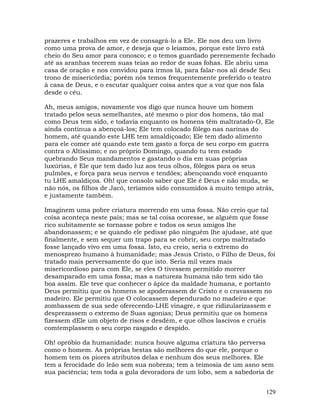 129
prazeres e trabalhos em vez de consagrá-lo a Ele. Ele nos deu um livro
como uma prova de amor, e deseja que o leiamos, porque este livro está
cheio do Seu amor para conosco; e o temos guardado perenemente fechado
até as aranhas tecerem suas teias ao redor de suas fohas. Ele abriu uma
casa de oração e nos convidou para irmos lá, para falar-nos ali desde Seu
trono de misericórdia; porém nós temos frequentemente preferido o teatro
à casa de Deus, e o escutar qualquer coisa antes que a voz que nos fala
desde o céu.
Ah, meus amigos, novamente vos digo que nunca houve um homem
tratado pelos seus semelhantes, até mesmo o pior dos homens, tão mal
como Deus tem sido, e todavia enquanto os homens têm maltratado-O, Ele
ainda continua a abençoá-los; Ele tem colocado fôlego nas narinas do
homem, até quando este LHE tem amaldiçoado; Ele tem dado alimento
para ele comer até quando este tem gasto a força de seu corpo em guerra
contra o Altíssimo; e no próprio Domingo, quando tu tem estado
quebrando Seus mandamentos e gastando o dia em suas próprias
luxúrias, é Ele que tem dado luz aos teus olhos, fôlegos para os seus
pulmões, e força para seus nervos e tendões; abençoando você enquanto
tu LHE amaldiçoa. Oh! que consolo saber que Ele é Deus e não muda, se
não nós, os filhos de Jacó, teríamos sido consumidos à muito tempo atrás,
e justamente também.
Imaginem uma pobre criatura morrendo em uma fossa. Não creio que tal
coisa aconteça neste país; mas se tal coisa ocoresse, se alguém que fosse
rico subitamente se tornasse pobre e todos os seus amigos lhe
abandonassem; e se quando ele pedisse pão ninguém lhe ajudase, até que
finalmente, e sem sequer um trapo para se cobrir, seu corpo maltratado
fosse lançado vivo em uma fossa. Isto, eu creio, seria o extremo do
menosprezo humano à humanidade; mas Jesus Cristo, o Filho de Deus, foi
tratado mais perversamente do que isto. Seria mil vezes mais
misericordioso para com Ele, se eles O tivessem permitido morrer
desamparado em uma fossa; mas a natureza humana não tem sido tão
boa assim. Ele teve que conhecer o ápice da maldade humana, e portanto
Deus permitiu que os homens se apoderassem de Cristo e o cravassem no
madeiro. Ele permitiu que O colocassem dependurado no madeiro e que
zombassem de sua sede oferecendo-LHE vinagre, e que ridizularizassem e
desprezassem o extremo de Suas agonias; Deus permitiu que os homens
fizessem dEle um objeto de risos e desdém, e que olhos lascivos e cruéis
comtemplassem o seu corpo rasgado e despido.
Oh! opróbio da humanidade: nunca houve alguma criatura tão perversa
como o homem. As próprias bestas são melhores do que ele, porque o
homem tem os piores atributos delas e nenhum dos seus melhores. Ele
tem a ferocidade do leão sem sua nobreza; tem a teimosia de um asno sem
sua paciência; tem toda a gula devoradora de um lobo, sem a sabedoria de
 