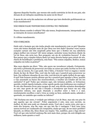 13
algumas daquelas fraudes, que mesmo não sendo contrárias às leis de seu país, não
deixam de ser infrações manifestas da santa Lei de Deus?
E quem de nós seria tão audacioso em afirmar que tem obedecido perfeitamente ao
nono mandamento?
NÃO DIRÁS FALSO TESTEMUNHO CONTRA TEU PRÓXIMO
Nunca demos ocasião à calúnia? Nós não temos, freqüentemente, interpretado mal
as intenções de nossos semelhantes?
E o último mandamento.
NÃO COBIÇARÁS.
Onde está o homem que não tenha pisado este mandamento com os pés? Quantas
vezes não temos desejado mais do que Deus nos tem dado? Quantas vezes nossos
corações carnais não têm suspirado pelos bens que o Senhor em sua sabedoria
julgou melhor nos recusar? Ah! meus amigos; sustentar nossa inocência diante da
Lei de Deus, não seria isso, lhes pergunto, um ato de verdadeira loucura? E não
lhes parece que a simples leitura desta Lei santa deveria bastar para extrair de nós,
cheios de humilhação e penitência, esta frase: “Nós somos culpados, Senhor, somos
culpados em todos os pontos?”
Mas ouço alguém me dizer: “Não, não quero me reconhecer culpado. Certamente,
não teria a pretensão de perseverar em todas as coisas que estão escritas no livro da
Lei, mas ao menos, fiz o que pude. Isto é falso, ó homem! Você se engana e mente
diante da face de Deus! Não, você não fez tudo que é possível para perseverar no
bem. Em milhares situações de sua vida, você deveria ter agido melhor do que agiu.
O quê! Este homem ousaria afirmar que fez o possível para agradar a Deus, quando
o vejo assentado no banco dos escarnecedores, e insultar seu Criador até em seu
santuário? O quê! Todos que estamos aqui, não teríamos podido, se tivéssemos
querido, resistir àquela tentação, evitar aquela queda cuja lembrança nos condena?
Se nós não fôssemos livres para escapar do mal, sem dúvida seríamos desculpados
ao cair; mas quem de nós não é forçado a reconhecer que houve em sua vida
momentos solenes, nos quais chamado a escolher entre o bem e o mal,
resolutamente escolheu o mal e virou as costas ao bem, andando assim, sabendo e
querendo, no caminho que conduz ao inferno?”
“Ah! Exclama um outro, é verdade que infrinjo a Lei de Deus, mas não sou pior do
que aqueles que me cercam”. Pobre argumento é este, meu caro ouvinte, ou
melhor, de fato nem pode ser chamado assim. Você não é, assim creio, pior que o
resto dos homens, mas lhe rogo, em que isto lhe é vantagem ? Será uma coisa
menos terrível ser condenado em companhia, ainda que seja, de um único perdido?
Quando, no último dia, Deus disser aos ímpios: Vão, malditos, para o fogo eterno!
Você crê que esta terrível sentença lhe será mais doce, porque ela será dirigida aos
milhares, tanto quanto a você?
 