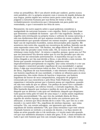 130
evitar as armadilhas. Ele é um abutre ávido por cadáver, porém nunca
está satisfeito; ele é a própria serpente com o veneno de áspide debaixo de
sua língua, porém expele seu veneno tanto perto como longe. Ah, se você
julgasse a natureza humana por sua forma de tratar a Deus,
verdadeiramente reconheceria que é demasiada má para poder ser
remendada, e que é necessário ser feita de novo.
Novamente, há outro aspecto sobre o qual podemos considerar a
malignidade da natureza humana: o seu orgulho. Está é a própria frase
que demostra a maldade do homem - que ele é tão orgulhoso. Amado, o
orgulho está entrelaçado na própria trama e urdume de nossa natureza, e
não nos desfaremos dele até que sejamos envoltos em nosso sudário. É
surpreendente que quando estamos em nossas orações - quando tentamos
fazer uso de expressões humildes, somos denunciados pelo orgulho. Me
aconteceu isto outro dia, quando me encontrava de joelhos, fazendo uso de
uma expressão como esta: "Oh Senhor, me afligo diante de Ti; oxalá não
tivesse sido tão pecador como tenho sido. Oh, se nunca me revoltasse e
rebelasse como tenho feito". Aí estava o orgulho; porque, quem sou eu? Por
que me lamentava? Eu deveria saber que eu era tão pecador que não era
anormal ter me extraviado anteriormente. A maravilha era que eu não
tinha chegado a ser tão mal devido a Deus, e não devido a mim mesmo. De
forma que quando tentamos ser humildes, podemos estar
imprudentemente precipitando no orgulho. Que coisa estranha é o ver um
tão culpado e miserável pecador orgulhoso de sua moralidade!; e apesar
disto, é algo que encontramos todos os dias. Um homem que é um inimigo
de Deus, orgulhoso de sua honestidade, e não obstante roubando a Deus;
um homem orgulhoso de sua castidade, e todavia se olhamos para os seus
pensamentos, eles estão cheios de lascívia e impureza; um homem
orgulhoso do louvor de seus companheiros, enquanto ele próprio é
censurado por sua consciência e pelo Deus Todo-Poderoso. É uma coisa
espantosa e estranha pensar que o homem possa ser orgulhoso, quando
ele não tem nada de que se ufanar. Um pedaço de barro vivo e animado -
poluído e corrompido, um inferno vivente, e contudo orgulhoso. Eu, um
filho bastardo daquele que roubara o jardim de ouro de seu Mestre,
daquele que se desviou e não quis ser obediente; daquele que desprezou
tudo quanto tinha pelo vil valor de uma maça !; e ainda assim orgulhoso
de minha ancestralidade ! Eu, que vivo da caridade diária de Deus,
orgulho de minha riqueza, quando não tenho um centavao para me
abençoar, a menos que Deus decida dá-lo a mim ! Eu, que vim nu a este
mundo e nu sairei dele ! Eu, orgulhoso de minhas riquezas - que coisa
estranha ! Eu, um novato selvagem, um ignorante que nada sabe,
orgulhoso de minha sabedoria ! Oh, que coisa estranha é que esse néscio
chamado homem se entitule a si mesmo de doutor, e se faça mestre de
todas as artes quando não o é de nenhuma, e é muito mais tolo quando
crê que sua sabedoria alcançou o mais alto grau. E oh, o mais estranho de
tudo é que este homem que tem um coração enganoso - cheio de todos os
 