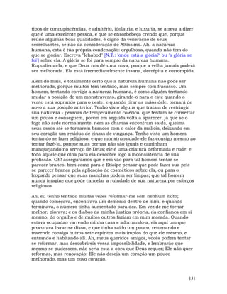 131
tipos de concupiscências, e adultério, idolatria, e luxuria, se atreva a dizer
que é uma excelente pessoa, e que se ensorbebeça crendo que, porque
reúne algumas boas qualidades, é digno da veneração de seus
semelhantes, se não da consideração do Altíssimo. Ah, a natureza
humana, esta é tua própria condenação: orgulhosa, quando não tem do
que se gloriar. Escreva "Ichabod" [N.T.: 'onde está a glória?' ou 'a glória se
foi'] sobre ela. A glória se foi para sempre da natureza humana.
Rupudiemo-la, e que Deus nos dê uma nova, porque a velha jamais poderá
ser melhorada. Ela está irremediavelmente insana, decrépita e corrompida.
Além do mais, é totalmente certo que a natureza humana não pode ser
melhorada, porque muitos têm tentado, mas sempre com fracasso. Um
homem, tentando corrigir a natureza humana, é como alguém tentando
mudar a posição de um monstravento, girando-o para o este quando o
vento está soprando para o oeste; e quando tirar as mãos dele, tornará de
novo a sua posição anterior. Tenho visto alguns que tratam de restringir
sua natureza - pessoas de temperamento colérico, que tentam se consertar
um pouco e conseguem, porém em seguida volta a aparecer, já que se o
fogo não arde normalmente, nem as chamas encontram saída, queima
seus ossos até se tornarem brancos com o calor da malícia, deixando em
seu coração um resíduo de cinzas de vingança. Tenho visto um homem
tentando se fazer religioso, e que monstruosidade ele faz consigo mesmo ao
tentar fazê-lo, porque suas pernas não são iguais e caminham
manquejando no serviço de Deus; ele é uma criatura deformada e rude, e
todo aquele que olha para ela descobre logo a inconsistência de sua
profissão. Oh! asseguramos que é em vão para tal homem tentar se
parecer branco, bem como para o Etíoipe pensar que pode fazer sua pele
se parecer branca pela aplicação de cosméticos sobre ela, ou para o
leopardo pensar que suas manchas podem ser limpas; que tal homem
nunca imagine que pode cancelar a ruindade de sua natureza por esforços
religiosos.
Ah, eu tenho tentado muitas vezes reformar-me sem nenhum êxito;
quando começava, encontrava um demônio dentro de mim, e quando
terminava, o número tinha aumentado para dez. Em vez de me tornar
melhor, piorava; e os diabos da minha justiça própria, da confiança em si
mesmo, do orgulho e de muitos outros faziam em mim morada. Quando
estava ocupadao varrendo minha casa e adornando-a, eis aqui um que
procurava livrar-se disso, e que tinha saído um pouco, retornando e
trazendo consigo outros sete espíritos mais ímpios do que ele mesmo, e
entrando e habitando ali. Ah, meus queridos amigos, vocês podem tentar
se reformar, mas descobrireis vossa impossibilidade, e lembrarão que
mesmo se pudessem, não seria esta a obra que Deus requer; Ele não quer
reformas, mas renovação; Ele não deseja um coração um pouco
melhorado, mas um novo coração.
 