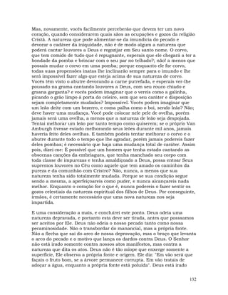 132
Mas, novamente, vocês facilmente perceberão que devem ter um novo
coração, quando considerarem quais sãos as ocupações e gozos da religião
Cristã. A natureza que pode alimentar-se da imundícia do pecado e
devorar o cadáver da iniquidade, não é de modo algum a natureza que
poderá cantar louvores a Deus e regozijar em Seu santo nome. O corvo,
que tem comido de tudo que é repugnante, esperais que ele chegará a ter a
bondade da pomba e brincar com o seu par no telhado?; não! a menos que
possais mudar o corvo em uma pomba; porque enquanto ele for corvo,
todas suas propensões inatas lhe inclinarão sempre para o imundo e lhe
será impossível fazer algo que esteja acima de sua natureza de corvo.
Vocês têm visto o abutre devorando a carne putrefada, e esperais ver-lhe
pousado na grama cantando louvores a Deus, com seu rouco chiado e
grasna garganta? e vocês podem imaginar que o vereis como a galinha,
picando o grão limpo à porta do celeiro, sem que seu caráter e disposição
sejam completamente mudados? Impossível. Vocês podem imaginar que
um leão deite com um bezerro, e coma palha como o boi, sendo leão? Não;
deve haver uma mudança. Você pode colocar nele pele de ovelha, porém
jamais será uma ovelha, a menos que a natureza de leão seja despojada.
Tentai melhorar um leão por tanto tempo como quiserem; se o próprio Van
Amburgh tivesse estado melhorando seus leões durante mil anos, jamais
haveria feito deles ovelhas. E também podeis tentar melhorar o corvo e o
abutre durante todo o tempo que lhe agradar, porém jamais podereis fazer
deles pombas; é necessário que haja uma mudança total de caráter. Assim
pois, dizei-me: É possível que um homem que tenha estado cantando as
obscenas canções da embriagues, que tenha manchado seu corpo com
toda classe de impurezas e tenha amaldiçoado a Deus, possa entoar Seus
supremos louvores no Céu como aquele que tem amado os caminhos da
pureza e da comunhão com Cristro? Não, nunca, a menos que sua
natureza tenha sido totalmente mudada. Porque se sua condição segue
sendo a mesma, a aperfeiçoareis como puder, e nunca alcançareis nada
melhor. Enquanto o coração for o que é, nunca podereis o fazer sentir os
gozos celestiais da natureza espiritual dos filhos de Deus. Por conseguinte,
irmãos, é certamente necessário que uma nova natureza nos seja
impartida.
E uma consideração a mais, e concluirei este ponto. Deus odeia uma
natureza depravada, e portanto esta deve ser tirada, antes que posssamos
ser aceitos por Ele. Deus não odeia o nosso pecado tanto como nossa
pecaminosidade. Não o transbordar do manancial, mas a própria fonte.
Não a flecha que sai do arco de nossa depravação, mas o braço que levanta
o arco do pecado e o motivo que lança os dardos contra Deus. O Senhor
não está irado somente contra nossos atos manifestos, mas contra a
natureza que dita os atos. Deus não é tão míope que enxerge somente a
superfície, Ele observa a própria fonte e origem. Ele diz: "Em vão será que
façais o fruto bom, se a árvore permanece corrupta. Em vão tratais de
adoçar a água, enquanto a própria fonte está poluída". Deus está irado
 