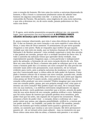 133
com o coração do homem; Ele tem uma ira contra a natureza depravada do
homem, e Ele a tirará e a arrancará totalmente antes de admitir este
homem em alguma comunhão com Ele - e acima de tudo, na doce
comunhão do Paraíso. Há portanto, uma exigência de uma nova natureza,
e que nós a devemos ter, ou de outro modo, jamais poderemos ver Seu
rosto com favor.
II. E agora, será minha prazenteira ocupação esforçar-me, em segundo
lugar, para apresentar-vos mui brevemente A NATUREZA DESTA
GRANDE MUDANÇA QUE O ESPÍRITO SANTO OPERA EM NÓS.
E, posso começar observando, que esta é uma obra divina do começo ao
fim. O dar ao homem um novo coração e um novo espírito é uma obra de
Deus, e uma obra de Deus somente. O armianismo cai por terra quando
chegamos a este ponto. Nada se enquadra aqui melhor do que aquela
verdade que não está em moda, que os homens chamam de Calvinismo. "A
Salvação é do Senhor somente"; esta verdade suportará o teste dos séculos
e não poderá ser movida, porque ela é a verdade imutável do Deus vivo. E
todo o caminho da salvação temos que aprender desta verdade, mas
especialmente quando chegamos aqui, a esta particular e indispensável
parte da salvação, a formação de um novo coração dentro de nós. Esta
deve ser uma obra de Deus; o homem não pode se reformar por si só, mas
como o homem pode dar a si mesmo um novo coração? Eu não preciso me
estender mais sobre este pensamento; num momento, ele se tornará
evidente para vocês, pois a própria natureza da mudança e os termos em
que ela é mencionada aqui, a coloca além de todo poder do homem. Como
pode o homem colocar em si mesmo um novo coração, quando este, sendo
o poder motivador de toda a vida, deve exercer sua ação antes que alguma
coisa possa ser feita? E assim sendo, como poderão os esforços de um
coração velho produzir um novo coração? Podeis imaginar que uma árvore
com um coração podre, possa, por sua própria energia vital, criar para si
mesma um novo coração? Não podeis supor tal coisa, Se o coração fosse
reto em sua essência, e os defeitos estivessem simplesmente em alguns
ramos da árvore, vocês poderiam conceeber que a árvore, através do poder
vital de sua seiva dentro de seu coração, poderia retificar o erro. Sabemos
que há certa classe de insetos que quando perdem seus membros, pelo
poder vital que há neles, são capazes de recuperá-los novamente. Porém,
arrancai a fonte do poder vital - o coração; deixe-o enfermar ali, e que
poder existe que possa, por alguma possibilidade, retificá-lo, a menos por
um poder sem fim - na realidde, um poder de cima? Oh amados, jamais
houve um homem que tenha andado tanto quanto a grossura de um
cabelo, no caminho que conduz a um novo coração. Ele deve permanecer
passivo ali - ele se tornará ativo mais adiante - mas no momento em que
Deus coloca uma nova vida na alma, o homem está passivo: e se existe
 