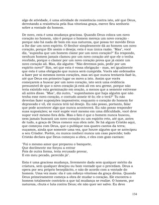 134
algo de atividade, é uma atividade de resistência contra isto, até que Deus,
derrotando a resistência pela Sua vitoriosa graça, exerce Seu senhorio
sobre a vontade do homem.
De novo, esta é uma mudança graciosa. Quando Deus coloca um novo
coração no homem, não é porque o homem mereça um novo coração -
porque não há nada de bom em sua natureza, que possa ter movido Deus
a lhe dar um novo espírito. O Senhor simplesmente dá ao homem um novo
coração, porque Ele assim o deseja; esta é sua única razão. "Mas", você
diz, "suponha que um homem clame por um novo coração?" Eu respondo,
nenhum homem jamais clamou por um novo coração até que ele o tenha
recebido, porque o clamor por um novo coração prova que já existe um
novo coração ali. Mas, diz alguém: "Não devemos pois, pedir por um
espírito novo?" Sim, sei que esta é vossa obrigação - mas, sei igualmente
que esta é uma obrigação que nunca será cumprida. Vocês são ordenados
a fazer por si mesmos novos corações, mas sei que nunca tentareis fazê-lo,
até que Deus em primeiro lugar os movo a isto. Assim que vocês
começarem a buscar por um novo coração, isto será uma evidência
presumível de que o novo coração já está ali em seu germe, porque não
teria existido esta germinação em oração, a menos que a semente estivesse
ali antes disso. "Mas", diz outro, " suponhamos que haja alguém que não
tenha esse novo coração, e contudo anseie tê-lo; ele o terá?" Tu não
deverias fazer suposições impossíveis; enquanto o coração do homem for
depravado e vil, ele nunca terá tal desejo. Eu não posso, portanto, falar
que pode acontecer algo que nunca acontecerá. Eu não posso responder
suas suposições; se você supõe você mesmo em uma dificuldade, você deve
supor você mesmo fora dela. Mas o fato é que o homem nunca buscou,
nem jamais buscará um novo coração ou um espírito reto, até que, antes
de tudo, a graça de Deus comece sua obra nele. Se há algum Cristão aqui,
que começou com Deus, que o publique nos quatro cantos da terra;
ouçamos, ainda que somente uma vez, que houve alguém que se antecipou
a seu Criador. Porém, eu nunca conheci nunca um caso parecido; todo
Cristão declara que Deus começou a obra, e eles com gozo cantam:
"Foi o mesmo amor que preparou o banquete,
Que docilmente me forçou a entrar
Pois de outra forma, teria recusado provar,
E em meu pecado, perecido já".
Esta é uma graciosa mudança, livremente dada sem qualquer mérito da
criatura, sem qualquer desejou ou bom vontade que o precedam. Deus a
opera por seu próprio beneplácito, e não de acordo com a vontade do
homem. Uma vez mais: ela é um esforço vitorioso da graça divina. Quando
Deus primeiramente começa a obra de mudar o coração, Ele encontra o
homem totalmente contrário a que tal mudança se realize. O homem, por
natureza, chuta e luta contra Deus; ele não quer ser salvo. Eu devo
 