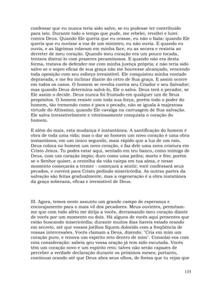 135
confessar que eu nunca teria sido salvo, se eu pudesse ter contribuído
para isto. Durante todo o tempo que pude, me rebelei, revoltei e lutei
contra Deus. Quando Ele queria que eu orasse, eu não o fazia: quando Ele
queria que eu ouvisse a voz de um ministro, eu não ouvia. E quando eu
ouvia, e as lágrimas rolavam em minha face, eu as secava e resistia ao
derreter de meu coração. Quando meu coração era um pouco tocada,
tentava distraí-lo com prazeres pecaminosos. E quando não era desta
forma, tratava de defender-me com minha justiça própria; e não teria sido
salvo se o sopro eficaz de sua graça não me houvesse alcançado, vencendo
toda oposição com seu esforço irresistível. Ele conquistou minha vontade
depravada, e me fez inclinar diante do cetro de Sua graça. E assim ocorre
em todos os casos. O homem se revolta contra seu Criador e seu Salvador;
mas quando Deus determina salvá-lo, Ele o salva. Deus terá o pecador, se
Ele assim o decide. Deus nunca foi frustado em qualquer um de Seus
propósitos. O homem resiste com toda sua força, porém todo o poder do
homem, tão tremendo como é para o pecado, não se iguala à majestosa
virtude do Altíssimo, quando Ele cavalga na carruagem de Sua salvação.
Ele salva irresistivelmente e vitoriosamente conquista o coração do
homem.
E além do mais, esta mudança é instantânea. A santificação do homem é
obra de toda uma vida; mas o dar ao homem um novo coração é uma obra
instantânea; em um único segundo, mais rápido que a luz de um raio,
Deus coloca no homem um novo coração, e faz dele uma nova criatura em
Cristo Jesus. Tu podes estar aqui, sentado em teu banco, como inimigo de
Deus, com um coração ímpio; duro como uma pedra; morto e frio; porém
se o Senhor quiser, a centelha da vida cairpa em tua alma, e nesse
momento começarás a tremer - começará a sentir; você confessará seus
pecados, e correrá para Cristo pedindo misericórdia. As outras partes da
salvação são feitas gradualmente, mas a regeneração é a obra instatânea
da graça soberana, eficaz e irresistível de Deus.
III. Agora, temos neste assunto um grande campo de esperança e
encorajamento para o mais vil dos pecadores. Meus ouvintes, permitam-
me que com todo afeto me dirija a vocês, derramando meu coração diante
de vocês por um momento ou dois. Há alguns de vocês aqui presentes que
estão buscando misericórdia; durante muitos dias haveis estado orando
em secreto, até que vossos joelhos fiquem dolorido com a freqüência de
vossas intercessões. Vocês clamam a Deus, dizendo: "Cria em mim um
coração puro, e renova um espírito reto dentro de mim". Consolai-vos com
esta consideração: sabeis qeu vossa oração já tem sido escutada. Vocês
têm um coração novo e um espírito reto; talves não serão capazes de
perceber a verdade declaração durante os próximos meses; portanto,
continuai orando até que Deus abra seus olhos, de forma que tu vejas que
 