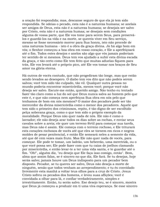 136
a oração foi respondida; mas, descanse seguro de que ela já tem sido
respondida. Se odeias o pecado, esta não é a natureza humana; se anelais
ser amigos de Deus, esta não é a natureza humana; se desejais ser salvo
por Cristo, esta não é a natureza humaa; se desejais sem condições
alguma de vossa parte, que Ele vos tome para serem Seus, para preservá-
los e guardá-los na vida e na morte, se quereis viver em Seu serviço,
mesmo se fosse necessário morrer para Sua honra, isto não procede de
uma natureza humana - isto é a obra da graça divina. Já há algo bom em
vós; o Senhor começou a boa obra em vosso coração, e Ele a aperfeiçoará
até o fim. Todos estes desejos e anelos são algo que vós jamais poderiam
ter sentido de si mesmos. Deus tem vos ajudado a subir esta divina escada
da graça, e tão certo como Ele tem feito que muitas aduelas fiquem para
trás, Ele vos levará até o próprio pico, até Ele vos tomar nos braços de Seu
amor na glória eterna.
Há outros de vocês contudo, que não progediram tão longe, mas que estão
sendo levados ao desespero. O diabo tem vos dito que não podeis serem
salvos; você tem sido tão culpado, tão vil. Qualquer outra pessoa no
mundo poderia encontrar misericórdia, menos você; porque você não
deseja ser salvo. Escute-me então, querido amigo. Não tenho eu tentado
fazer tão claro como a luz do sol que Deus nunca salva ao homem pelo que
este é, e que não começa nem aperfeiçoa Sua obra em nós pelo que
tenhamos de bom em nós mesmos? O maior dos pecadors pode ser tão
merecedor da divina misericórdia como o menor dos pecadores. Aquele que
tem sido o primeiro dos criminosos, repito, é tão digno de ser escolhido
pelça soberana graça, como o que tem sido o próprio exemplo da
moralidade. Porque Deus não quer nada de nós. Ele não é como o
lavrador; ele não deseja arar todos os dias sobre as rochas, e enviar seus
cavalos sobre a areia; ele quer um terreno fértil para começar sua tarefa,
mas Deus não é assim. Ele começa com o terreno rochoso, e Ele triturará
ests corações rochosos de vocês até que eles se tornem em ricos e negros
moldes de pesar penitencial, e então Ele semeará neles a semente da vida,
até que dê cem vezes mais fruto. Mas Ele não quer nada de vocês, para
começar. Ele pode te tomar, um ladrão, um beberrão, uma meretrizk, ou o
que você possa ser; Ele pode fazer com que tu caías de joelhos clamando
por misericórdia, e então levar-te a ter uma vida santa, e te guardar até o
fim. "Oh!", alguém diz, "eu desejo que Ele faça isso comigo, então". Bem,
alma que assim falas, se é sincero no que diz, Ele fará. Se tu desejas, hoje
serás salvo; jamais houve um Deus indisposto para um pecador bem
disposto. Pecador, se tu queres ser salvo, Deus não deseja a morte de
ninguém, senão que todos venham ao arrependimento; e tu és convidado
livremente esta manhã a voltar teus olhos para a cruz de Cristo. Jesus
Cristo sofreu os pecados dos homens, e levou suas aflições; você é
convidada a olhar para lá, e confiar verdadeiramente, simples e
irrestritamente. Então, tu serás salvo. Ese desejo teu, se é sincero, mostra
que Deus já começou a produzir em ti uma viva esperança. Se esse sincero
 