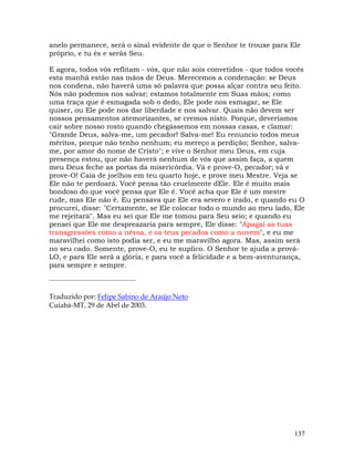 137
anelo permanece, será o sinal evidente de que o Senhor te trouxe para Ele
próprio, e tu és e serás Seu.
E agora, todos vós reflitam - vós, que não sois convetidos - que todos vocês
esta manhã estão nas mãos de Deus. Merecemos a condenação: se Deus
nos condena, não haverá uma só palavra que possa alçar contra seu feito.
Nós não podemos nos salvar; estamos totalmente em Suas mãos; como
uma traça que é esmagada sob o dedo, Ele pode nos esmagar, se Ele
quiser, ou Ele pode nos dar liberdade e nos salvar. Quais não devem ser
nossos pensamentos atemorizantes, se cremos nisto. Porque, deveríamos
cair sobre nosso rosto quando chegássemos em nossas casas, e clamar:
"Grande Deus, salva-me, um pecador! Salva-me! Eu renuncio todos meus
méritos, porque não tenho nenhum; eu mereço a perdição; Senhor, salva-
me, por amor do nome de Cristo"; e vive o Senhor meu Deus, em cuja
presença estou, que não haverá nenhum de vós que assim faça, a quem
meu Deus feche as portas da misericórdia. Vá e prove-O, pecador; vá e
prove-O! Caia de joelhos em teu quarto hoje, e prove meu Mestre. Veja se
Ele não te perdoará. Você pensa tão cruelmente dEle. Ele é muito mais
bondoso do que você pensa que Ele é. Você acha que Ele é um mestre
rude, mas Ele não é. Eu pensava que Ele era severo e irado, e quando eu O
procurei, disse: "Certamente, se Ele colocar todo o mundo ao meu lado, Ele
me rejeitará". Mas eu sei que Ele me tomou para Seu seio; e quando eu
pensei que Ele me despreazaria para sempre, Ele disse: "Apagai as tuas
transgressões como a névoa, e os teus pecados como a nuvem", e eu me
maravilhei como isto podia ser, e eu me maravilho agora. Mas, assim será
no seu cado. Somente, prove-O, eu te suplico. O Senhor te ajuda a prová-
LO, e para Ele será a glória, e para você a felicidade e a bem-aventurança,
para sempre e sempre.
Traduzido por: Felipe Sabino de Araújo Neto
Cuiabá-MT, 29 de Abrl de 2003.
 