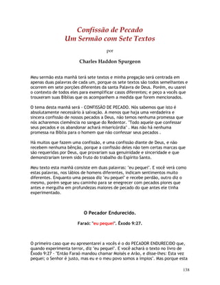 138
Confissão de Pecado
Um Sermão com Sete Textos
por
Charles Haddon Spurgeon
Meu sermão esta manhã terá sete textos e minha pregação será centrada em
apenas duas palavras de cada um, porque os sete textos são todos semelhantes e
ocorrem em sete porções diferentes da santa Palavra de Deus. Porém, eu usarei
o contexto de todos eles para exemplificar casos diferentes; e peço a vocês que
trouxeram suas Bíblias que os acompanhem a medida que forem mencionados.
O tema desta manhã será - CONFISSÃO DE PECADO. Nós sabemos que isto é
absolutamente necessário à salvação. A menos que haja uma verdadeira e
sincera confissão de nossos pecados a Deus, não temos nenhuma promessa que
nós acharemos clemência no sangue do Redentor. "Todo aquele que confessar
seus pecados e os abandonar achará misericórdia" . Mas não há nenhuma
promessa na Bíblia para o homem que não confessar seus pecados .
Há muitos que fazem uma confissão, e uma confissão diante de Deus, e não
recebem nenhuma bênção, porque a confissão deles não tem certas marcas que
são requeridas por Deus, que provariam sua genuinidade e sinceridade e que
demonstrariam terem sido fruto do trabalho do Espírito Santo.
Meu texto esta manhã consiste em duas palavras: "eu pequei". E você verá como
estas palavras, nos lábios de homens diferentes, indicam sentimentos muito
diferentes. Enquanto uma pessoa diz "eu pequei" e recebe perdão, outro diz o
mesmo, porém segue seu caminho para se enegrecer com pecados piores que
antes e mergulha em profundezas maiores de pecado do que antes ele tinha
experimentado.
O Pecador Endurecido.
Faraó: "eu pequei". Êxodo 9:27.
O primeiro caso que eu apresentarei a vocês é o do PECADOR ENDURECIDO que,
quando experimenta terror, diz "eu pequei". E você achará o texto no livro de
Êxodo 9:27 - "Então Faraó mandou chamar Moisés e Arão, e disse-lhes: Esta vez
pequei; o Senhor é justo, mas eu e o meu povo somos a ímpios". Mas porque esta
 
