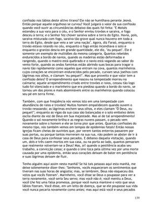 139
confissão nos lábios deste altivo tirano? Ele não se humilhava perante Jeová.
Então porque aquele orgulhoso se curvou? Você julgará o valor da sua confissão
quando você ouvir as circunstâncias debaixo das quais foi feita: "E Moisés
estendeu a sua vara para o céu, e o Senhor enviou trovões e saraiva, e fogo
desceu à terra; e o Senhor fez chover saraiva sobre a terra do Egito. Havia, pois,
saraiva misturada com fogo, saraiva tão grave qual nunca houvera em toda a
terra do Egito, desde que veio a ser uma nação". Agora, diz Faraó, enquanto o
trovão estava rolando no céu, enquanto o fogo então incendiava o solo e
enquanto o granizo descia em grande quantidade, ele diz, "eu pequei". Ele é
somente um exemplo de multidões da mesma categoria. Quantos rebeldes
endurecidos a bordo de navios, quando as madeiras estão deformadas e
rangendo, quando o mastro está quebrado e o navio está vagando ao sabor do
vento forte, quando as ondas famintas estão abrindo suas bocas para tragar o
navio tão rapidamente como aqueles que entram na cova, quantos marinheiros
cujos corações se encontram endurecidos pelo pecado, curvam seus joelhos com
lágrimas nos olhos, e clamam "eu pequei!". Mas que proveito e que valor tem a
confissão deles? O arrependimento que nasceu na tempestade morreu na
calmaria; aquele arrependimento criado entre trovões e raios, cessou tão logo
tudo foi silenciado e o marinheiro que era piedoso quando a bordo do navio, se
tornou um dos piores e mais abomináveis entre os marinheiros quando colocou
seu pé em terra firme.
Também, com que freqüência nós vemos isto em uma tempestade com
abundância de raios e trovões? Muitos homem empalidecem quando ouvem o
trovão ressoando; as lágrimas enchem seus olhos, e eles clamam "Ó Deus, eu
pequei!"; enquanto as vigas da sua casa são balançadas e o solo embaixo deles
oscila diante da voz de Deus em Sua majestade. Mas ai de tal arrependimento!
Quando o sol novamente brilha e as negras nuvens passam, o pecado vem
novamente sobre o homem e ele se torna pior que antes. Quantas confissões do
mesmo tipo, nós também vemos em tempos de epidemias fatais! Então nossas
igrejas ficam cheias de ouvintes que, por verem tantos enterros passarem por
suas portas, ou porque tantos morreram na sua rua, não podem se abster de ir à
casa de Deus para confessar seus pecados. E debaixo daquela visitação, quando
um, dois e três caem mortos em sua casa, ou na porta ao lado, quantos pensaram
que realmente volveriam-se a Deus! Mas, ai! quando a pestilência acaba seu
trabalho, a convicção cessa; e quando o sino toca pela última vez por uma morte
causada por uma epidemia, então seus corações deixam de bater em penitência
e suas lágrimas deixam de fluir.
Tenho alguém aqui assim nesta manhã? Se há tais pessoas aqui esta manhã, me
deixe solenemente dizer-lhes: "Senhores, vocês esqueceram os sentimentos que
tiveram nas suas horas de angústia; mas, se lembrem, Deus não esqueceu dos
votos que vocês fizeram". Marinheiro, você disse se Deus o poupasse para ver a
terra novamente, você seria Seu servo; mas você não é; você mentiu a Deus,
você Lhe fez uma falsa promessa, porque você nunca manteve o voto que seus
lábios fizeram. Você disse, em um leito de doença, que se ele poupasse sua vida
você nunca pecaria novamente como antes; mas aqui está você e seus pecados
 