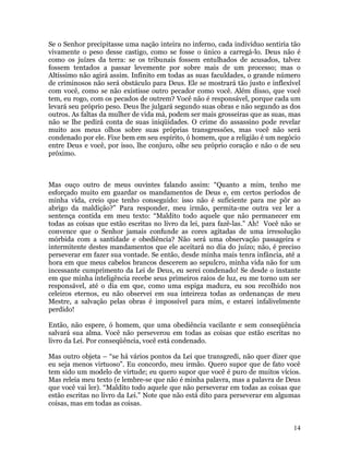 14
Se o Senhor precipitasse uma nação inteira no inferno, cada indivíduo sentiria tão
vivamente o peso desse castigo, como se fosse o único a carregá-lo. Deus não é
como os juízes da terra: se os tribunais fossem entulhados de acusados, talvez
fossem tentados a passar levemente por sobre mais de um processo; mas o
Altíssimo não agirá assim. Infinito em todas as suas faculdades, o grande número
de criminosos não será obstáculo para Deus. Ele se mostrará tão justo e inflexível
com você, como se não existisse outro pecador como você. Além disso, que você
tem, eu rogo, com os pecados de outrem? Você não é responsável, porque cada um
levará seu próprio peso. Deus lhe julgará segundo suas obras e não segundo as dos
outros. As faltas da mulher de vida má, podem ser mais grosseiras que as suas, mas
não se lhe pedirá conta de suas iniqüidades. O crime do assassino pode revelar
muito aos meus olhos sobre suas próprias transgressões, mas você não será
condenado por ele. Fixe bem em seu espírito, ó homem, que a religião é um negócio
entre Deus e você, por isso, lhe conjuro, olhe seu próprio coração e não o de seu
próximo.
Mas ouço outro de meus ouvintes falando assim: “Quanto a mim, tenho me
esforçado muito em guardar os mandamentos de Deus e, em certos períodos de
minha vida, creio que tenho conseguido: isso não é suficiente para me pôr ao
abrigo da maldição?” Para responder, meu irmão, permita-me outra vez ler a
sentença contida em meu texto: “Maldito todo aquele que não permanecer em
todas as coisas que estão escritas no livro da lei, para fazê-las.” Ah! Você não se
convence que o Senhor jamais confunde as cores agitadas de uma irresolução
mórbida com a santidade e obediência? Não será uma observação passageira e
intermitente destes mandamentos que ele aceitará no dia do juízo; não, é preciso
perseverar em fazer sua vontade. Se então, desde minha mais tenra infância, até a
hora em que meus cabelos brancos descerem ao sepulcro, minha vida não for um
incessante cumprimento da Lei de Deus, eu serei condenado! Se desde o instante
em que minha inteligência recebe seus primeiros raios de luz, eu me torno um ser
responsável, até o dia em que, como uma espiga madura, eu sou recolhido nos
celeiros eternos, eu não observei em sua inteireza todas as ordenanças de meu
Mestre, a salvação pelas obras é impossível para mim, e estarei infalivelmente
perdido!
Então, não espere, ó homem, que uma obediência vacilante e sem conseqüência
salvará sua alma. Você não perseverou em todas as coisas que estão escritas no
livro da Lei. Por conseqüência, você está condenado.
Mas outro objeta – “se há vários pontos da Lei que transgredi, não quer dizer que
eu seja menos virtuoso”. Eu concordo, meu irmão. Quero supor que de fato você
tem sido um modelo de virtude; eu quero supor que você é puro de muitos vícios.
Mas releia meu texto (e lembre-se que não é minha palavra, mas a palavra de Deus
que você vai ler). “Maldito todo aquele que não perseverar em todas as coisas que
estão escritas no livro da Lei.” Note que não está dito para perseverar em algumas
coisas, mas em todas as coisas.
 