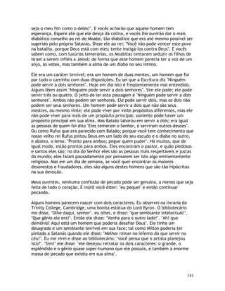 141
seja o meu fim como o deles!". E vocês acharão que aquele homem tem
esperança. Espere até que ele desça da colina, e vocês lhe ouvirão dar o mais
diabólico conselho ao rei de Moabe, tão diabólico que era até mesmo possível ser
sugerido pelo próprio Satanás. Disse ele ao rei: "Você não pode vencer este povo
na batalha, porque Deus está com eles; tente instigá-los contra Deus". E vocês
sabem como, com luxúrias temerárias, os Moabitas tentaram seduzir os filhos de
Israel a serem infiéis a Jeová; de forma que este homem parecia ter a voz de um
anjo, às vezes, mas também a alma de um diabo no seu íntimo.
Ele era um caráter terrível; era um homem de duas mentes, um homem que foi
por todo o caminho com duas disposições. Eu sei que a Escritura diz "Ninguém
pode servir a dois senhores". Hoje em dia isto é freqüentemente mal entendido.
Alguns lêem assim "Ninguém pode servir a dois senhores". Sim ele pode; ele pode
servir três ou quatro. O jeito de ler esta passagem é "Ninguém pode servir a dois
senhores". Ambos não podem ser senhores. Ele pode servir dois, mas os dois não
podem ser seus senhores. Um homem pode servir a dois que não são seus
mestres, ou mesmo vinte; ele pode viver por vinte propósitos diferentes, mas ele
não pode viver para mais de um propósito principal; somente pode haver um
propósito principal em sua alma. Mas Balaão laborou em servir a dois; era igual
as pessoas de quem foi dito "Eles temeram o Senhor, e serviram outros deuses".
Ou como Rufus que era parecido com Balaão; porque você tem conhecimento que
nosso velho rei Rufus pintou Deus em um lado do seu escudo e o diabo no outro,
e abaixo, o lema: "Pronto para ambos; pegue quem puder". Há muitos, que de
igual modo, estão prontos para ambos. Eles encontram o pastor, e quão piedosos
e santos eles são; no dia do Senhor eles são as pessoas mais respeitáveis e justas
do mundo; eles falam pausadamente por pensarem ser isto algo eminentemente
religioso. Mas em um dia de semana, se você quer encontrar os maiores
desonestos e fraudadores, eles são alguns destes homens que são tão hipócritas
na sua devoção.
Meus ouvintes, nenhuma confissão de pecado pode ser genuína, a menos que seja
feita de todo o coração. É inútil você dizer: "eu pequei" e então continuar
pecando.
Alguns homens parecem nascer com dois caracteres. Eu observei na livraria da
Trinity College, Cambridge, uma bonita estátua do Lord Byron. O bibliotecário
me disse, "Olhe daqui, senhor". eu olhei, e disse: "que semblante intelectual!".
"Que gênio ele era!". Então ele disse: "Venha para o outro lado!". "Ah! que
demônio! Aqui está um homem que poderia desafiar Deus". Ele tinha um
desagrado e um semblante terrível em sua face; tal como Milton poderia ter
pintado a Satanás quando ele disse: "Melhor reinar no inferno do que servir no
céu!". Eu me virei e disse ao bibliotecário: "você pensa que o artista planejou
isto?". "Sim!" ele disse: "ele desejou retratar os dois caracteres: o grande, o
esplêndido e o gênio quase super-humano que ele possuia, e também a enorme
massa de pecado que existia em sua alma".
 