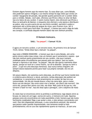 142
Existem alguns homens aqui do mesmo tipo. Eu ouso dizer que, como Balaão,
eles poderiam operar milagres; e ao mesmo tempo há algo neles que revela um
caráter repugnante de pecado, tão grande quanto pareceria ser o caráter deles
para a retidão. Balaão, você sabe, ofereceu sacrifícios a Deus no altar de Baal;
isso era típico do seu caráter. E assim muitos fazem; eles oferecem sacrifícios a
Deus no santuário de Mamon; e enquanto eles ofertam a uma igreja e distribuem
ao pobre, eles na outra porta do seu escritório contábil, oprimem o pobre e
espremem até a última gota de sangue da viúva, para ficarem ricos. Ah! é
infrutífero e inútil para você dizer "eu pequei", a menos que você o diga de todo
seu coração. A confissão daquele homem dúbio não tem nenhum proveito.
O Homem Insincero.
SAUL : "eu pequei". 1 Samuel 15:24.
E agora um terceiro caráter, e um terceiro texto. No primeiro livro de Samuel
15:24, lemos: "Então disse Saul a Samuel: "eu pequei".
Aqui está o HOMEM INSINCERO - o homem que não é como Balaão, até certo
ponto sincero sobre duas coisas; mas um homem que é justamente o oposto - que
não tem nenhum ponto proeminente em seu caráter, mas que é sempre
modelado pelas circunstâncias que passam pela sua cabeça. Saul era assim.
Samuel o reprovou e ele disse: "eu pequei". Mas ele não queria realmente dizer
aquilo, porque se você ler o verso inteiro, vai vê-lo dizendo: "porque eu temi o
povo" , o que era uma desculpa mentirosa. Saul nunca temeu ninguém; ele
sempre estava bastante pronto para fazer sua própria vontade; ele era um
déspota.
Um pouco depois, ele sustentou outra desculpa, ao afirmar que havia trazido bois
e cordeiros para oferecer a Jeová, portanto, ambas desculpas não podiam ser
verdadeiras. A característica mais proeminente no caráter de Saul era sua
insinceridade. Um dia ele manda buscar a Davi da cama dele, para o matar.
Outra vez ele declara "tão certo como vive o Senhor, ele (Davi) não morrerá". Um
outro dia, porque Davi salvou sua vida, ele disse "Mais justo és do que eu; não
tornarei a fazer-te mal". Isso ele disse após o perseguir, com o objetivo de matá-
lo.
Às vezes Saul se encontrava entre os profetas e profetizava; logo depois entre as
bruxas; às vezes em um lugar, outras em outro, e insincero em tudo. Quantas
pessoas como ele encontramos em toda assembléia cristã; homens que são muito
facilmente modelados! Diga o que quiser a eles, e eles sempre concordarão com
você. Eles têm disposições afetuosas, e uma consciência sensível; tão sensível
que parece ceder quando impressionada, mas tememos sondá-la mais
profundamente; ela se cura tão rapidamente quanto se machuca. Já usei uma
 