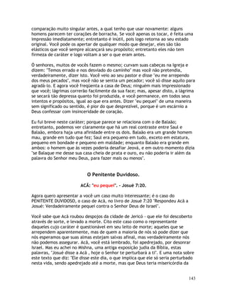 143
comparação muito singular antes, a qual tenho que usar novamente: alguns
homens parecem ter corações de borracha. Se você apenas os tocar, é feita uma
impressão imediatamente; entretanto é inútil, pois logo retorna ao seu estado
original. Você pode os apertar de qualquer modo que desejar, eles são tão
elásticos que você sempre alcançará seu propósito; entretanto eles não tem
firmeza de caráter e logo voltam a ser o que eram antes.
Ó senhores, muitos de vocês fazem o mesmo; curvam suas cabeças na Igreja e
dizem: "Temos errado e nos desviado do caminho" mas você não pretendia,
verdadeiramente, dizer isto. Você veio ao seu pastor e disse "eu me arrependo
dos meus pecados", mas você não se sentia um pecador; você só disse aquilo para
agradá-lo. E agora você freqüenta a casa de Deus; ninguém mais impressionado
que você; lágrimas correrão facilmente da sua face; mas, apesar disto, a lágrima
se secará tão depressa quanto foi produzida, e você permanece, em todos seus
intentos e propósitos, igual ao que era antes. Dizer "eu pequei" de uma maneira
sem significado ou sentido, é pior do que desprezível, porque é um escárnio a
Deus confessar com insinceridade de coração.
Eu fui breve neste caráter; porque parece se relaciona com o de Balaão;
entretanto, podemos ver claramente que há um real contraste entre Saul e
Balaão, embora haja uma afinidade entre os dois. Balaão era um grande homem
mau, grande em tudo que fez; Saul era pequeno em tudo, exceto em estatura,
pequeno em bondade e pequeno em maldade; enquanto Balaão era grande em
ambos: o homem que às vezes poderia desafiar Jeová, e em outro momento dizia
"se Balaque me desse sua casa cheia de prata e ouro, eu não poderia ir além da
palavra do Senhor meu Deus, para fazer mais ou menos".
O Penitente Duvidoso.
ACÃ: "eu pequei". - Josué 7:20.
Agora quero apresentar a você um caso muito interessante; é o caso do
PENITENTE DUVIDOSO, o caso de Acã, no livro de Josué 7:20 "Respondeu Acã a
Josué: Verdadeiramente pequei contra o Senhor Deus de Israel".
Você sabe que Acã roubou despojos da cidade de Jericó - que ele foi descoberto
através de sorte, e levado a morte. Cito este caso como o representante
daqueles cujo caráter é questionável em seu leito de morte; aqueles que se
arrependem aparentemente, mas de quem a maioria de nós só pode dizer que
nós esperamos que suas almas estejam salvas afinal, mas verdadeiramente nós
não podemos assegurar. Acã, você está lembrado, foi apedrejado, por desonrar
Israel. Mas eu achei no Mishna, uma antiga exposição judia da Bíblia, estas
palavras, "Josué disse a Acã , hoje o Senhor te perturbará a ti". E uma nota sobre
este texto que diz: "Ele disse este dia, o que implica que ele só seria perturbado
nesta vida, sendo apedrejado até a morte, mas que Deus teria misericórdia da
 