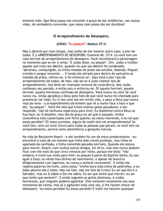 145
estamos indo. Que Deus possa nos conceder a graça de dar evidências, nas nossas
vidas, da verdadeira conversão, que nosso caso possa não ser duvidoso!
O Arrependimento de Desespero.
JUDAS: "eu pequei". Mateus 27:4.
Não o deterei por mais tempo, mas tenho de lhe mostrar outro caso; o pior de
todos. É o ARREPENDIMENTO DE DESESPERO. Examine Mt. 27:4. Lá você tem um
caso terrível do arrependimento de desespero. Você reconhecerá o personagem
no momento que eu ler o verso: "E Judas disse, eu pequei". Sim, Judas o traidor;
aquele que traiu seu Mestre, quando viu que seu Mestre foi condenado,
"devolveu, compungido, as trinta moedas de prata aos anciãos, dizendo: Pequei,
traindo o sangue inocente ... E tendo ele atirado para dentro do santuário as
moedas de prata, retirou-se, e foi enforcar-se". Aqui está o pior tipo de
arrependimento de todos; de fato, não sei se é justo chamar isto de
arrependimento; isto deve ser chamado remorso de consciência. Mas Judas
confessou seu pecado, e então saiu e enforcou-se. Ó! aquela horrível, aquela
terrível, aquela horrorosa confissão de desespero. Você nunca viu isto? Se você
nunca viu, então agradeça a Deus pelo fato de que você nunca foi chamado para
presenciar tal visão. Eu vi isto uma vez em minha vida, e peço a Deus que nunca
veja de novo - o arrependimento do homem que vê a morte face a face e que
diz, "eu pequei ". Você lhe fala que Cristo morreu pelos pecadores; e ele
responde, "não há nenhuma esperança para mim; Eu blasfemei contra Deus na
Sua face; eu O desafiei; meu dia de graça eu sei que é passado; minha
consciência está cauterizada com ferro quente; eu estou morrendo, e eu sei que
estou perdido!" Ó! meus ouvintes, alguns de vocês tem tal arrependimento? Se
você tem, será um sinal futuro para todas as pessoas que pecam; se você tem tal
arrependimento, servirá como advertência a gerações futuras.
Na vida de Benjamim Keach - e ele também foi um de meus predecessores - eu
encontrei o caso de um homem que tinha sido crente professo, mas tinha se
apartado da confissão, e tinha cometido pecados terríveis. Quando ele estava
para morrer, Keach, com muitos outros amigos, foi vê-lo, mas eles nunca podiam
ficar com ele mais do que cinco minutos por visita, porque ele dizia: "Vão
embora; é inútil sua visita para mim; eu pequei à parte do Espírito Santo; Eu sou
igual a Esaú; eu vendi meu direito de nascimento, e apesar de buscá-lo
diligentemente com lágrimas, eu nunca o acharei novamente". E então ele
repetia palavras terríveis, como estas: "minha boca está cheia de pedrinhas, e eu
bebo absinto dia e noite. Não me fale, não me fale de Cristo! Eu sei que Ele é o
Salvador, mas eu O odeio e Ele me odeia. Eu sei que tenho que morrer; eu sei
que tenho que perecer!". E então seguiam-se gritos dolorosos, e ruídos
horrorosos, que ninguém poderia agüentar. Eles voltaram novamente nos seus
momentos de calma, mas só o agitavam mais uma vez, e lhe faziam chorar de
desespero: "eu estou perdido! Eu estou perdido! É inútil me falarem qualquer
 