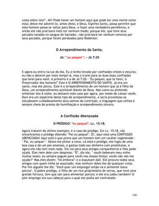 146
coisa sobre isto!". Ah! Pode haver um homem aqui que pode ter uma morte como
esta; deixe-me adverti-lo, antes disto; e Deus, Espírito Santo, possa permitir que
este homem possa se voltar para Deus, e fazer uma verdadeira penitência, e
então ele não precisará mais ter nenhum medo; porque ele, que teve seus
pecados lavados no sangue do Salvador, não precisará ter nenhum remorso por
seus pecados, porque foram perdoados pelo Redentor.
O Arrependimento do Santo.
Jó: " eu pequei ". - Jó 7:20
E agora eu entro na luz do dia. Eu o tenho levado por confissões tristes e escuras;
eu não o deterei por mais tempo lá, mas o trarei para as duas boas confissões
que lerei para você. A primeira é a de Jó 7:20 - "Eu pequei; que te farei, ó
Preservador dos homens?" Este é O ARREPENDIMENTO DO SANTO. Jó era um
santo, mas ele pecou. Este é o arrependimento de um homem que já é filho de
Deus, um arrependimento aceitável diante de Deus. Mas como eu pretendo
enfatizar isto à noite, eu deixarei este caso por agora, por medo de cansar vocês.
Davi era um espécime deste tipo de arrependimento, e seria proveitoso se
estudassem cuidadosamente seus salmos de contrição; a linguagem que utiliza é
sempre cheia de pranto de humilhação e arrependimento sincero.
A Confissão Abençoada
O PRÓDIGO: "eu pequei". Lc. 15:18.
Agora tratarei do último exemplo; é o caso do pródigo. Em Lc. 15:18, nós
encontramos o pródigo dizendo: "Pai eu pequei". Ó!, aqui está uma CONFISSÃO
ABENÇOADA! Aqui está o que prova que um homem tem um caráter regenerado -
" Pai, eu pequei ". Deixe-me pintar a cena. Lá está o pródigo; ele fugiu de uma
boa casa e de um pai amoroso, e gastou todo seu dinheiro com prostitutas, e
agora ele não tem mais nada. Ele vai para seus antigos companheiros e lhes pede
ajuda. Eles riem dele com desprezo. "Ó", diz ele, " vocês beberam meu vinho
muitas vezes; eu sempre paguei para vocês nas nossas festas; vocês não vão me
ajudar?" Mas eles dizem: "Vá embora!" e o expulsam dali. Ele procura todos seus
amigos com quem tinha se associado, mas nenhum deles lhe dá qualquer coisa.
Por fim alguém lhe diz: "Você quer um emprego? então vá e alimente meus
porcos". O pobre pródigo, o filho de um rico proprietário de terras, que teve uma
grande fortuna, tem que sair para alimentar porcos; e ele era judeu também! O
pior emprego (na sua cabeça) para o qual ele podia ser contratado.
 