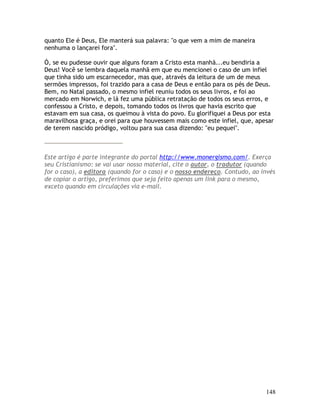 148
quanto Ele é Deus, Ele manterá sua palavra: "o que vem a mim de maneira
nenhuma o lançarei fora".
Ó, se eu pudesse ouvir que alguns foram a Cristo esta manhã...eu bendiria a
Deus! Você se lembra daquela manhã em que eu mencionei o caso de um infiel
que tinha sido um escarnecedor, mas que, através da leitura de um de meus
sermões impressos, foi trazido para a casa de Deus e então para os pés de Deus.
Bem, no Natal passado, o mesmo infiel reuniu todos os seus livros, e foi ao
mercado em Norwich, e lá fez uma pública retratação de todos os seus erros, e
confessou a Cristo, e depois, tomando todos os livros que havia escrito que
estavam em sua casa, os queimou à vista do povo. Eu glorifiquei a Deus por esta
maravilhosa graça, e orei para que houvessem mais como este infiel, que, apesar
de terem nascido pródigo, voltou para sua casa dizendo: "eu pequei".
Este artigo é parte integrante do portal http://www.monergismo.com/. Exerça
seu Cristianismo: se vai usar nosso material, cite o autor, o tradutor (quando
for o caso), a editora (quando for o caso) e o nosso endereço. Contudo, ao invés
de copiar o artigo, preferimos que seja feito apenas um link para o mesmo,
exceto quando em circulações via e-mail.
 