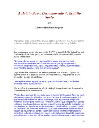 149
A Habitação e o Derramamento do Espírito
Santo
por
Charles Haddon Spurgeon
[No capítulo onde se encontra a citação abaixo, Lloyd-Jones está falando sobre o
testemunho do Espírito com o nosso espírito e sobre quando ele é dado]
[...]
Spurgeon pregou um sermão sobre João 7:37-39 e João 16:7 (The Indwelling and
Outflowing of the Holy Spirit), na manhã do dia 28 de maio de 1882, e entre
outras coisas disse:
“Será que não me alegra ter neste auditório alguns que querem pedir
imediatamente (esta bênção)? Oro no sentido de que alguns que nunca
receberam o Espírito Santo, agora, enquanto estou falando, sejam levados a
orar: “Bendito Espírito, visita-me, leva-me a Jesus”.
(Aqui ele está se referindo a incrédulos que nunca receberam o Espírito de
alguma forma, e os exorta a orarem ali e naquela hora, enquanto ele estava
pregando.) E então ele continua:
“Mas especialmente àqueles de vocês, que são filhos de Deus, a vocês esta
promessa é feita especialmente”.
(Ele se refere à promessa desta bênção do Espírito que leva a rios de água viva,
fluindo do ser interior do crente.)
“Peça a Deus que faça de você tudo o que o Espírito de Deus pode fazer de você,
não apenas um crente satisfeito, que bebeu só para si, porém um crente útil,
que transborda de bênçãos para a vizinhança. Vejo aqui muitos amigos que
vieram do interior para passar suas férias em Londres. Que bênção seria, se eles
voltassem transbordantes para as suas respectivas igrejas; pois há muitas igrejas
que precisam ser inundadas; estão secas como chão de celeiro, e pouco orvalho
cai sobre elas. Ah se fossem inundadas! Que coisa maravilhosa é uma enchente!
Desçam ao rio, olhem da ponte e vejam as barcaças e outras embarcações na
lama. Nem todos os cavalos do rei, e nem todos os homens do rei são capazes de
arrastá-las para o mar alto; ali estão elas, mortas e imóveis como a própria lama.
 