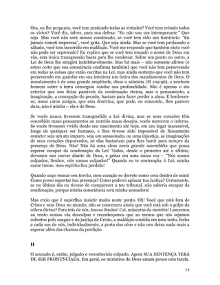 15
Ora, eu lhe pergunto, você tem praticado todas as virtudes? Você tem evitado todos
os vícios? Você diz, talvez, para sua defesa: “Eu não sou um intemperante.” Que
seja. Mas você não será menos condenado, se você tem sido um fornicário. “Eu
jamais cometi impureza”, você grita. Que seja ainda. Mas se você tem profanado o
sábado, você tem incorrido em maldição. Você me responde que também nisto você
não pode ser reprovado? Eu replico que se você tem tomado o nome de Deus em
vão, esta única transgressão basta para lhe condenar. Sobre um ponto ou outro, a
Lei de Deus lhe atingirá indubitavelmente. Mas há mais – não somente afirmo (e
estou certo que sua consciência confirma também) que você não tem perseverado
em todas as coisas que estão escritas na Lei, mas ainda sustento que você não tem
perseverado em guardar em sua inteireza um único dos mandamentos de Deus. O
mandamento é de uma grande amplitude, disse o salmista (Sl 109:96), e nenhum
homem sobre a terra conseguiu sondar sua profundidade. Não é apenas o ato
exterior que nos deixa passíveis da condenação eterna, mas o pensamento, a
imaginação, a concepção do pecado, bastam para fazer perder a alma. E lembrem-
se, meus caros amigos, que esta doutrina, que pode, eu concordo, lhes parecer
dura, não é minha – ela é de Deus.
Se vocês nunca tivessem transgredido a Lei divina, mas se seus corações têm
concebido maus pensamentos ou nutrido maus desejos, vocês merecem o inferno.
Se vocês tivessem vivido desde seu nascimento até hoje, em um lugar inacessível,
longe de qualquer ser humano, e lhes tivesse sido impossível de fisicamente
cometer seja um ato impuro, seja um assassinato, ou uma injustiça, as imaginações
de seus corações depravados, só elas bastariam para lhes banir para sempre da
presença de Deus. Não! Não há uma alma nesta grande assembléia que possa
esperar escapar da condenação da Lei! Todos, desde o primeiro até o último,
devemos nos curvar diante de Deus, e gritar em uma única voz – “Nós somos
culpados, Senhor, nós somos culpados!” Quando eu te contemplo, ó Lei, minha
carne treme, meu espírito fica perdido!
Quando ouço roncar seu trovão, meu coração se derrete como cera dentro de mim!
Como posso suportar tua presença? Como poderei aplacar tua justiça? Certamente,
se no último dia eu tivesse de comparecer a teu tribunal, não saberia escapar da
condenação, porque minha consciência será minha acusadora!
Mas creio que é supérfluo insistir muito neste ponto. Oh! Você que está fora de
Cristo e sem Deus no mundo, não se convenceu ainda que você está sob o golpe da
cólera divina? Para trás de nós, loucas ilusões! Caí, máscaras da mentira! Lancemos
ao vento nossas vãs desculpas e reconheçamos que ao menos que nós sejamos
cobertos pelo sangue e da justiça de Cristo, a maldição contida em meu texto, fecha
a cada um de nós, individualmente, a porta dos céus e não nos deixa nada mais a
esperar além das chamas da perdição.
II
O acusado é, então, julgado e reconhecido culpado. Agora SUA SENTENÇA TERÁ
DE SER PRONUNCIADA. Em geral, os ministros de Deus amam pouco esta tarefa.
 