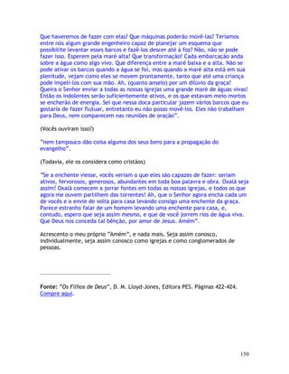150
Que haveremos de fazer com elas? Que máquinas poderão movê-las? Teríamos
entre nós algum grande engenheiro capaz de planejar um esquema que
possibilite levantar esses barcos e fazê-los descer até à foz? Não, não se pode
fazer isso. Esperem pela maré alta! Que transformação! Cada embarcação anda
sobre a água como algo vivo. Que diferença entre a maré baixa e a alta. Não se
pode ativar os barcos quando a água se foi, mas quando a maré alta está em sua
plenitude, vejam como eles se movem prontamente, tanto que até uma criança
pode impeli-los com sua mão. Ah, (quanto anseio) por um dilúvio da graça!
Queira o Senhor enviar a todas as nossas igrejas uma grande maré de águas vivas!
Então os indolentes serão suficientemente ativos, e os que estavam meio mortos
se encherão de energia. Sei que nessa doca particular jazem vários barcos que eu
gostaria de fazer flutuar, entretanto eu não posso movê-los. Eles não trabalham
para Deus, nem comparecem nas reuniões de oração”.
(Vocês ouviram isso?)
“nem tampouco dão coisa alguma dos seus bens para a propagação do
evangelho”.
(Todavia, ele os considera como cristãos)
“Se a enchente viesse, vocês veriam o que eles são capazes de fazer: seriam
ativos, fervorosos, generosos, abundantes em toda boa palavra e obra. Oxalá seja
assim! Oxalá comecem a jorrar fontes em todas as nossas igrejas, e todos os que
agora me ouvem partilhem das torrentes! Ah, que o Senhor agora encha cada um
de vocês e o envie de volta para casa levando consigo uma enchente da graça.
Parece estranho falar de um homem levando uma enchente para casa, e,
contudo, espero que seja assim mesmo, e que de você jorrem rios de água viva.
Que Deus nos conceda tal bênção, por amor de Jesus. Amém”.
Acrescento o meu próprio “Amém”, e nada mais. Seja assim conosco,
individualmente, seja assim conosco como igrejas e como conglomerados de
pessoas.
Fonte: “Os Filhos de Deus”, D. M. Lloyd-Jones, Editora PES. Páginas 422-424.
Compre aqui.
 