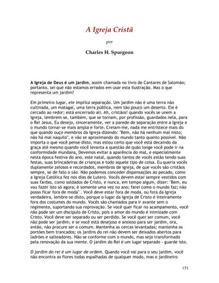151
A Igreja Cristã
por
Charles H. Spurgeon
A Igreja de Deus é um jardim, assim chamada no livro de Cantares de Salomão;
portanto, sei que não estamos errados em usar esta ilustração. Mas o que
representa um jardim?
Em primeiro lugar, ele implica separação. Um jardim não é uma terra não
cultivada, um matagal, uma terra pública, nem tão pouco um deserto. Ele é
cercado ao redor; está encerrado ali. Ah, cristãos! quando vocês se unem a
Igreja, lembrem-se, também, que se tornam, por profissão, guardados nela, para
o Rei Jesus. Eu desejo, sinceramente, ver a parede de separação entre a Igreja e
o mundo tornar-se mais ampla e forte. Creiam-me, nada me entristece mais do
que quando ouço membros da Igreja dizendo: "Bem, não há nenhum mal nisto;
não há mal naquilo", e vão se aproximando do mundo tanto quanto possível. Não
importa o que você pense disto, mas estou certo que você está decaindo da
graça até mesmo quando você levanta a questão de quão longe você pode ir na
conformidade mundana. Devemos evitar a aparência do mal, e especialmente
nesta época festiva do ano, este natal, quando tantos de vocês estão tendo suas
festas, suas brincadeiras de crianças e todo aquele tipo de coisa. Eu queria vocês
duplamente zelosos e recordados, membros de igreja, de que vocês são cristãos
sempre, se de fato o são. Não podemos conceder dispensações ao pecado, como
a Igreja Católica fez nos dias de Lutero. Vocês devem estar sempre vestidos com
suas fardas, como soldados de Cristo, e nunca, em tempo algum, dizer: "Bem, eu
vou fazer isto só agora; é somente uma vez no ano; farei como o mundo faz; não
posso ficar fora de moda" . Você deve estar fora de moda, ou fora da Igreja
verdadeira, lembre-se disto, porque o lugar da Igreja de Cristo é inteiramente
fora dos costumes do mundo. Vocês são chamados para ir avante sem o
regimento, suportando sua reprovação. Se você quer ficar no acampamento, você
não pode ser um discípulo de Cristo, pois o amor do mundo é inimizade com
Cristo. Você deve ser separado ou ser perdido. Se você quer ser comum, você
não pode ser jardim; e se você está desejoso e ansioso para ser jardim, ora,
então, não procure ser o comum. Mantenha as cercas levantadas; mantenha os
portões bem trancados; os jardins do rei não devem ser deixados abertos para
ladrões e salteadores. Não se conforme com o mundo, mas seja transformado
pela renovação da sua mente. O jardim do Rei é um lugar separado - guarde isto.
O jardim do rei é um lugar de ordem. Quando você vai para o seu jardim, você
não encontra as flores todas espalhadas de qualquer modo, mas o jardineiro
 