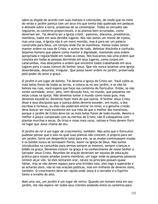 152
sábio as dispõe de acordo com suas matizes e colorações, de modo que no meio
do verão o jardim pareça com um arco-íris que tenha sido quebrado em pedaços
e deixado sobre a terra, prazeroso de se contemplar. Todos os cercados são
regulares, os canteiros proporcionais, e as plantas bem arrumadas, como
deveriam ser. Tal deveria ser a Igreja cristã - pastores, diáconos, presbíteros,
membros, todos em seus devidos lugares. Nós não somos um monte de tijolos,
mas uma casa. A Igreja não é um mero montão, mas é para ser um palácio
construído para Deus, um templo onde Ele se manifesta. Vamos todos tentar
manter ordem na casa de Cristo, e acima de tudo, detestar discórdia e confusão.
Sejamos homens que sabem como manter a dignidade, mantendo uma ordem
apropriada e regularidade em todas as coisas. Nós buscamos não uma ordem que
consista em todas as pessoas dormindo em seus lugares, como corpos em
catacumbas, mas desejamos a ordem que encontre todos trabalhando em seus
lugares para a causa comum do Senhor Jesus. Que nós nunca sejamos uma Igreja
desordenada, desunida, irregular. Que possa haver ordem no jardim, preservada
pelo poder do amor e graça.
O jardim é um lugar de beleza. Tal deveria a Igreja de Cristo ser. Você colhe as
mais belas flores de todas as terras, e coloca-as no seu jardim, e se não há
beleza nas ruas, você espera que haja nos canteiros do floricultor. Então, se não
existe santidade, amor, zelo, nem devoção fora, no mundo, que possamos ver
estas coisas na Igreja. Não devemos tomar o mundo como nosso guia, mas
devemos excedê-lo. Devemos fazer mais do que outros. O Senhor Jesus Cristo
disse a seus discípulos que a justiça deles deveria exceder, em muito, a dos
escribas e fariseus, ou eles não poderiam entrar no reino; e o genuíno cristão
deve buscar ser mais excelente em sua vida do que o melhor dos moralistas,
porque o jardim de Cristo deve ter as mais belas flores de todo mundo. Mesmo o
melhor é pouco comparado com os méritos de Cristo; não O coloquemos com
plantas murchas e secas. Os lírios e rosas mais raros, valioso e finos devem florir
no lugar que Jesus chama de seu.
O jardim do rei é um lugar de crescimento, também. Não acho que o floricultor
pudesse pensar que o solo no qual suas plantas não crescem, é próprio para ser
um jardim. Seria um desperdício total para ele, se as mudas continuassem mudas
e os botões nunca se tornassem flores. Assim na Igreja de Deus. Não somos
introduzidos na comunhão para sermos sempre os mesmos, sempre crianças e
bebês na graça. Devemos crescer na graça e no conhecimento de nosso Senhor e
Salvador Jesus Cristo. Reuniões de oração deveriam ser escolas de educação
prática para nossos amados jovens membros; um lugar onde os pequenos pássaros
tentem alçar vôo. Se eles tentarem orar, talvez no princípio possam quase
falhar, mas se não derem espaço para uma timidez tola, eles logo a superarão e
se acharão úteis, não só nas orações públicas, mas em milhares de deveres úteis,
também. O crescimento deve ser rápido onde Jesus é o lavrador e o Espírito
Santo o orvalho do alto.
Mais uma vez, um jardim é um lugar de retiro. Quando um homem está em seu
jardim, ele não espera ver todos seus clientes andando entre os canteiros para
 