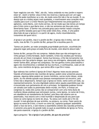 153
fazer negócios com ele. "Não", ele diz, "estou andando no meu jardim e espero
estar só". Assim o Senhor Jesus Cristo nos reservou a Igreja para ser um lugar
onde Ele pode manifestar-se a nós, do modo como Ele não o faz ao mundo. Ó, eu
desejo que os cristãos sejam mais quedados, e mantivessem seus corações mais
calados para ouvir a Cristo! Receio que freqüentemente nos preocupamos e
agitamos, como Marta, com muito serviço, de tal modo que não temos um tempo
para Cristo como o que Maria teve, e não nos sentamos aos Seus pés como
deveríamos fazer. O Senhor nos conceda graça para manter nossos corações
como jardins isolados para que Cristo ande neles.Esta, então, é uma pobre
descrição do que a Igreja é; e a partir de agora, muito resumidamente,
trataremos de quem ela é.
A Igreja é um jardim, mas é o jardim do Rei. A Igreja não é minha, nem de
vocês, mas do Rei. É o jardim do Rei, porque Ele a escolheu para Si.
"Somos um jardim, ao redor protegido,propriedade particular, escolhido;Um
pequeno lugar pela graça cercado,Fora do mundo, este deserto descerrado."
Somos do Rei, porque Ele nos comprou. Nabote disse que não entregaria sua
vinha porque a tinha herdado. Assim também, Cristo nos recebeu por herança
através de um título irrevogável. Somos Sua herança, e Ele tão ternamente nos
comprou com Seu próprio sangue, que nunca nos entregaria, abençoado seja Seu
nome! Somos dEle, porque nos conquistou. Ele nos ganhou numa justa batalha e
agora nós reconhecemos a validade da Sua escritura, e confessamos, cada um de
nós, como membros da Igreja, que somos dEle e que Ele é nosso.
Que nobreza isto confere à Igreja de Cristo! Algumas vezes escuto pessoas
falando afrontosamente das reuniões de igreja; podem estar presentes poucas
pessoas, algumas delas podem ser jovens membros, outras muito idosas, ainda
assim, eu me ofendo quando ouço pessoas menosprezarem tal encontro, pois
Cristo não o desprezaria. Sempre que a Igreja se reúne, tanto como um todo, ou
representativamente, há uma dignidade solene sobre aquela assembléia que não
é encontrada num parlamento de reis e príncipes. Se Napoleão pudesse formar
um senado com todos os potentados deste mundo, em Paris, e tivesse um
congresso lá, todos eles juntos não se comparariam com uma meia dúzia de
mulheres idosas piedosas que estivessem juntas, como Igreja, no nome de Cristo,
em obediência ao mandamento do Senhor; pois Deus não estaria com os
potentados, mas estaria com o mais humilde e desprezado do seu povo que
reúne-se como Igreja no nome de Jesus. "Eu estou com vocês até o fim do
mundo" é mais glorioso do que arminho, ou púrpura, ou coroa. Fazer parte da
Igreja no nome de Cristo, e reunir-se como tal, suplanta qualquer assembléia
sobre a face da terra, e até mesmo a assembléia celeste dos nascidos primeiros,
é somente uma parte do grande todo no qual as assembléias da Igreja na Terra,
são parte essencial. A Igreja é o jardim do Rei.
Agora pergunto: "Se a Igreja é um jardim, de que ela precisa?"
 