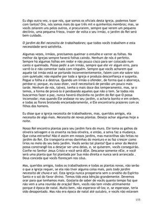 155
Eu digo outra vez, o que nós, que somos os oficiais desta igreja, podemos fazer
com tantos? Ora, nós somos mais do que três mil e quinhentos membros; mas, se
vocês zelarem uns pelos outros, e procurarem, sempre que verem um pequeno
declínio, uma pequena frieza, trazer de volta o seu irmão, o jardim do Rei será
bem cuidado.
O jardim do Rei necessita de trabalhadores; que todos vocês trabalhem e esta
necessidade será satisfeita.
Algumas vezes, irmãos, precisamos queimar o entulho e varrer as folhas. Na
melhor da igrejas sempre haverá folhas caindo. Nenhum de nós é perfeito.
Sempre há algumas folhas em redor e não pouco cisco para ser colocado num
canto e queimado. Posso pedir a um irmão, sempre que ele vir algum erro, para
varrê-lo e não comentar nada com ninguém. Sempre que vocês acharem que
aquele tal irmão está se portando inconvenientemente, falem com ele sobre isto
com quietude; não espalhe por toda a igreja e produza desconfiança e suspeita.
Pegue a folha e a destrua. Quando um irmão o ofender, de forma que o aborreça,
perdoe-o; porque, eu ouso dizer, você necessitará de perdão um pouco mais
tarde. Nenhum de nós, talvez, tenha o mais doce dos temperamento, mas, se o
temos, a forma de prová-lo é perdoando aqueles que não o tem. Se todos nós
buscarmos fazer a paz, nunca haverá discórdia no jardim do Rei que O possa
incomodar; mas quando Ele andasse no seu jardim, o acharia bonito e em ordem,
e todas as flores brotando encantadoramente, e Ele encontraria prazeres com os
filhos dos homens.
Eu disse que a igreja necessita de trabalhadores, mas, queridos amigos, ela
necessita de algo mais. Necessita de novas plantas. Desejo achar algumas hoje a
noite.
Nosso Rei encontra plantas para seu jardim fora do muro. Ele toma os galhos da
oliveira selvagem e os enxerta na boa oliveira, e então, a seiva faz a mudança.
Que coisa estranha! Não é assim em nossos jardins, mas maravilhas são feitas no
jardim do Rei. Ele transporta ervas-daninhas do monturo e as faz crescer como
lírios no meio do seu belo jardim. Vocês serão tal planta? Que o amor do Mestre
possa constrangê-los a desejar ser uma delas, e, se quiserem, vocês conseguirão.
Confie no Senhor Jesus Cristo e você será dEle. Descanse somente nEle, e você
será uma planta que foi plantada por Sua mão direita e nunca será arrancada .
Deus conceda que vocês floresçam nos céus.
Mas, queridos amigos, todos os trabalhadores e todas as plantas novas, não serão
o que a igreja requer, se ela não tiver alguma coisa mais, pois todo jardim
necessita de chuva e sol. Esta igreja nunca prosperaria sem o orvalho do Espírito
Santo e o sol do favor divino. Temos tido esta bênção grandemente. Devemos
orar para que tenhamos mais. Gostaria de saber de vocês quanto tempo faz que
não vem a uma reunião de oração? Bem, vocês não tem vindo ultimamente
porque é época de natal. Muito bem, não esperava vê-los; e, se esperasse, teria
sido desapontado. Mas não era época de natal até outubro, e vocês não estavam
 