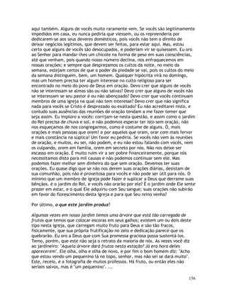 156
aqui também. Alguns de vocês muito raramente vem. Se vocês são legitimamente
impedidos em casa, eu nunca pediria que viessem, ou os repreenderia por
dedicarem-se aos seus deveres domésticos, pois vocês não tem o direito de
deixar negócios legítimos, que devem ser feitos, para estar aqui. Mas, estou
certo que alguns de vocês são desocupados, e poderiam vir se quisessem. Eu oro
ao Senhor para mandar-lhes um chicote na forma de peso em suas consciências,
até que venham, pois quando nosso número declina, nos enfraquecemos em
nossas orações; e sempre que desprezamos os cultos da noite, no meio da
semana, estejam certos de que o poder da piedade se vai, pois os cultos do meio
da semana distinguem, bem, um homem. Qualquer hipócrita virá no domingo,
mas um homem precisa ter algum interesse no culto religioso para ser
encontrado no meio do povo de Deus em oração. Devo crer que alguns de vocês
não se interessam se almas são ou não salvas? Devo crer que alguns de vocês não
se interessam se seu pastor é ou não abençoado? Devo crer que vocês continuam
membros de uma igreja na qual não tem interesse? Devo crer que não significa
nada para vocês se Cristo é desprezado ou exaltado? Eu não acreditarei nisto, e
contudo suas ausências das reuniões de oração tendam a me fazer temer que
seja assim. Eu imploro a vocês: corrijam-se nesta questão, e assim como o jardim
do Rei precisa de chuva e sol, e não podemos esperar ter isto sem oração, não
nos esqueçamos de nos congregarmos, como é costume de alguns. Ó, mais
orações e mais pessoas que orem! e por aqueles que oram, orar com mais fervor
e mais constância na súplica! Um favor eu pediria. Se vocês não vem às reuniões
de oração, e muitos, eu sei, não podem, e eu não estou falando com vocês, nem
os culpando, orem em família, orem em secreto por nós. Não nos deixe ser
escasso em oração. É muito ruim vir a ser pobre financeiramente, porque nós
necessitamos disto para mil causas e não podemos continuar sem ele. Mas
podemos fazer melhor sem dinheiro do que sem oração. Devemos ter suas
orações. Eu quase digo que se não nos derem suas orações diárias, desistam de
sua comunhão, pois não é proveitosa para vocês e não pode ser útil para nós. O
mínimo que um membro de igreja pode fazer é suplicar a Deus que derrame suas
bênçãos. é o jardim do Rei, e vocês não orarão por ele? É o jardim onde Ele sente
prazer em estar, e o qual Ele adquiriu com Seu sangue; suas orações não subirão
em favor do florescimento desta igreja e para que Seu reino venha?
Por último, o que este jardim produz?
Algumas vezes em nosso jardim temos uma árvore que está tão carregada de
frutos que temos que colocar escoras em seus galhos; existem um ou dois deste
tipo nesta igreja, que carregam muito fruto para Deus e são tão fracos,
fisicamente, que sua própria frutificação no zelo e dedicação parece que os
quebrarão. Eu oro a Deus que com Sua promessa graciosa possa sustentá-los.
Temo, porém, que este não seja o retrato da maioria de nós. As vezes você diz
ao jardineiro: "Aquela árvore dará frutos nesta estação? Já era hora deles
aparecerem". Ele olha, olha e olha de novo, e por fim o bom homem diz: "Acho
que estou vendo um pequenino lá no topo, senhor, mas não sei se dará muito".
Este, receio, é a fotografia de muitos professos. Há fruto, ou então eles não
seriam salvos, mas é "um pequenino". ...
 