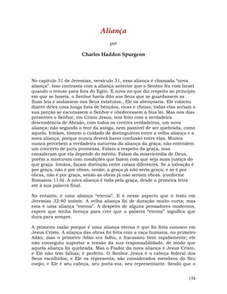 158
Aliança
por
Charles Haddon Spurgeon
No capítulo 31 de Jeremias, versículo 31, essa aliança é chamada “nova
aliança”. Isso contrasta com a aliança anterior que o Senhor fez com Israel
quando o trouxe para fora do Egito. É nova no que diz respeito ao principio
em que se baseia. o Senhor havia dito aos Seus que se guardassem as
Suas leis e andassem nos Seus estatutos., Ele os abençoaria. Ele colocou
diante deles uma longa lista de bênçãos, ricas e cheias; todas elas seriam a
sua porção se escutassem o Senhor e obedecessem à Sua lei. Mas nos dias
presentes o Senhor, em Cristo Jesus, tem feito com a verdadeira
descendência de Abraão, com todos os crentes verdadeiros, um nova
aliança; não segundo o teor da antiga, nem passível de ser quebrada, como
aquela. Irmãos, tomem o cuidado de distinguirem entre a velha aliança e a
nova aliança, porque nunca deverá haver confusão entre elas. Muitos
nunca percebem a verdadeira natureza da aliança da graça; não entendem
um concerto de pura promessa. Falam a respeito da graça, mas
consideram que ela depende do mérito. Falam da misericórdia de Deus,
porém a misturam com condições que fazem com que seja mais justiça do
que graça. Irmãos, façam distinção entre coisas diferentes. Se a salvação é
por graça, não é por obras, senão, a graça já não seria graça; e se é por
obras, não é por graça, senão as obras já não seriam obras. (conforme
Romanos 11:6). A nova aliança é toda pela graça, desde a primeira letra
até à sua palavra final.
No entanto, é uma aliança “eterna”. E é nesse aspecto que o texto em
Jeremias 32:40 insiste. A velha aliança foi de duração muito curta; mas
esta é uma aliança “eterna”. A despeito de alguns pensadores modernos,
espero que tenha licença para crer que a palavra “eterna” significa que
dura para sempre.
A primeira razão porque é uma aliança eterna é que foi feita conosco em
Jesus Cristo. A aliança das obras foi feita com a raça humana, no primeiro
Adão; mas o primeiro Adão era falho, e fracassou bem rapidamente; ele
não conseguiu suportar a tensão da sua responsabilidade, de modo que
aquela aliança foi quebrada. Mas o Fiador da nova aliança é Jesus Cristo,
e Ele não tem falhas; é perfeito. O Senhor Jesus é o cabeça federal dos
Seus escolhidos, e Ele os representa; são considerados membros do Seu
corpo, e Ele é seu cabeça, seu porta-voz, seu representante. Sendo que o
 
