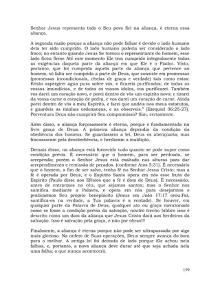 159
Senhor Jesus representa todo o Seu povo fiel na aliança, é eterna essa
aliança.
A segunda razão porque a aliança não pode falhar é devido o lado humano
dela ter sido cumprido. O lado humano poderia ser considerado o lado
fraco; no entanto quando Jesus Se tornou o representante do homem, esse
lado ficou firme Até este momento Ele tem cumprido integralmente todas
as exigências daquela parte da aliança em que Ele é o Fiador. Visto,
portanto, que foi cumprida aquela parte da aliança que pertence ao
homem, só falta ser cumprida a parte de Deus, que consiste em promessas
(promessas incondicionais, cheias de graça e verdade) tais como estas:
Então aspergirei água pura sobre vós, e ficareis purificados; de todas as
vossas imundícias, e de todos os vossos ídolos, vos purificarei. Também
vos darei um coração novo, e porei dentro de vós um espírito novo; e tirarei
da vossa carne o coração de pedra, e vos darei um coração de carne. Ainda
porei dentro de vós o meu Espírito, e farei que andeis nos meus estatutos,
e guardeis as minhas ordenanças, e as observeis.” (Ezequiel 36:25-27).
Porventura Deus não cumprirá Seu compromisso? Sim, certamente.
Além disso, a aliança forçosamente é eterna, porque é fundamentada na
livre graça de Deus. A primeira aliança dependia da condição da
obediência dos homens. Se guardassem a lei, Deus os abençoaria; mas
fracassaram pela desobediência, e herdaram a maldição.
Demais disso, na aliança está fornecido tudo quanto se pode supor como
condição prévia. É necessário que o homem, para ser perdoado, se
arrependa; porém o Senhor Jesus está exaltado nas alturas para dar
arrependimento e remissão de pecados. (conforme Atos 5:31). É necessário
que o homem, a fim de ser salvo, tenha fé no Senhor Jesus Cristo; mas a
fé é operada por Deus, e o Espírito Santo opera em nós esse fruto do
Espírito (Paulo disse aos Efésios que a fé é dom de Deus). É necessário,
antes de entrarmos no céu, que sejamos santos; mas o Senhor nos
santifica mediante a Palavra, e opera em nós para desejarmos e
praticarmos Seu próprio beneplácito (Jesus em João 17:17 orou:Pai,
santifica-os na verdade, a Tua palavra é a verdade). Se houver, em
qualquer parte da Palavra de Deus, qualquer ato ou graça mencionado
como se fosse a condição prévia da salvação, noutro trecho bíblico isso é
descrito como um dom da aliança que Jesus Cristo dará aos herdeiros da
salvação. Isso é salvação pela graça, e não por obras!!!
Finalmente, a aliança é eterna porque não pode ser ultrapassada por algo
mais glorioso. Na ordem de Suas operações, Deus sempre avança do bom
para o melhor. A antiga lei foi deixada de lado porque Ele achou nela
falhas, e, portanto, a nova aliança deve durar até que seja achada nela
uma falha; o que nunca acontecerá.
 