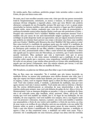 16
De minha parte, lhes confesso, preferiria pregar vinte sermões sobre o amor de
Cristo, do que um único como este.
De resto, me é raro escolher assunto como este, visto que não me parece necessário
tratá-lo freqüentemente; entretanto, se nunca o tratasse, se deixasse sempre as
ameaças divinas relegadas a segundo plano, sinto que meu Mestre não poderia
abençoar a pregação de seu Evangelho, porque Ele quer que a Lei e a graça sejam
anunciadas na mesma medida e que cada uma conserve o lugar que lhe é próprio.
Ouçam então, meus irmãos, enquanto que, com dor na alma eu pronunciarei a
sentença levantada contra todos aqueles dentre vocês que não pertencem a Cristo –
Pecador não convertido! Você é maldito! Maldito neste momento mesmo! Você é
maldito não por causa de um auto-denominado mágico qualquer, cujo pretenso
sortilégio só pode despertar medo aos ignorantes; não por algum monarca terrestre
que poderia no máximo fazer perecer seu corpo e devastar seus bens; mas maldito
pelo seu Criador ! Maldito pelo Monarca dos céus! Maldito! Oh! Que palavra é esta!
Que coisa terrível é a maldição de qualquer parte que ela venha! E a maldição de
um pai, como ela deve ser a mais terrível entre todas! Temos visto pais que, levados
ao desespero pela conduta de um filho rebelde e depravado, têm levantado suas
mãos aos céus, pronunciando sobre o filho a mais terrível das maldições. A Deus
não agrada que eu aprove esse ato! Reconheço, ao contrário, que é tanto temerário
quanto insensato. Mas, qualquer que seja a reprovação com que se possa
considerar o ato em si, não resta menos verdadeiro que a maldição de um pai
imprime sobre aquele que a mereceu, uma vergonhosa, indelével destruição. Oh!
Eu sofro só em pensar o que minha alma provaria se tivesse sido amaldiçoada por
aquele que me gerou! Certamente, meu céu estaria coberto por trevas; o sol não
brilharia mais em minha vida. Mas ser maldito de Deus!...
Oh! Pecadores, as palavras me faltam para lhes falar o que é esta maldição!...
Mas eu lhes ouço me responder: “Se é verdade que nós temos incorrido na
maldição divina, ao menos não sentiremos seus efeitos durante esta vida; isso é
algo que espera um futuro ainda bem distante, por isso pouco nos inquieta.” Você
se engana, ó alma, você se engana! Desde agora a cólera de Deus permanece sobre
você. Você não conhece ainda, é verdade, a plenitude da maldição, mas por isso
agora mesmo você não é menos maldito. Você ainda não está no inferno; o Senhor
não lhe cerrou definitivamente as entranhas de suas misericórdias e não lhe
rejeitou ainda para sempre; mas você está debaixo do golpe da Lei. Abra o Livro de
Deuteronômio. Leia as ameaças dirigidas ao pecador, e veja se a maldição de Deus
não é ali colocada como algo imediato, atual, presente. (Deut. 28:15-16). Está
escrito que você será maldito na cidade, isto é, no lugar de sua habitação, de seu
trabalho, de seus negócios; você será maldito nos campos, isto é, nos lugares onde
você vai procurar o descanso, repouso, o prazer; seu cesto será maldito e também
sua amassadeira; o fruto de seu ventre será maldito e o fruto de sua terra; as crias
de suas vacas e as ovelhas de seu rebanho; será em sua entrada e em sua saída! Há
homens sobre os quais a maldição divina parece pesar de uma maneira visível.
Tudo o que eles fazem é amaldiçoado. Se eles adquirem riquezas, a maldição se
agarra a elas; se eles constroem casas, a maldição cai sobre suas casas. Veja o
avarento: ele é amaldiçoado em seus tesouros, porque sua alma está tão corroída
 