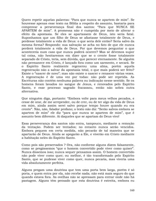 160
Quero repetir aquelas palavras: “Para que nunca se apartem de mim”. Se
houvesse apenas esse texto na Bíblia a respeito do assunto, bastaria para
comprovar a perseverança final dos santos: “Para que NUNCA SE
APARTEM de mim”. A promessa não é cumprida por meio de alterar o
efeito da apostasia. Se eles se apartassem de Deus, isto seria fatal.
Suponhamos que um filho de Deus se afastasse totalmente de Deus, e
perdesse totalmente a vida de Deus: o que seria dele então? Seria salvo da
mesma forma? Respondo: sua salvação se acha no fato de que ele nunca
perderá totalmente a vida de Deus. Por que devemos perguntar o que
aconteceria num caso que nunca poderá ocorrer? Mas se devemos supor
tal coisa, não hesitaremos em dizer que se o crente fosse totalmente
separado de Cristo, teria, sem dúvida, que perecer eternamente. Se alguém
não permanece em Cristo, é lançado fora como um sarmento, e secará. Se
o Espírito Santo realmente regenerou uma alma, porém aquela
regeneração não a salvar da apostasia total, o que mais poderá ser feito?
Existe o “nascer de novo”; mas não existe o nascer e renascer várias vezes.
A regeneração é de uma vez por todas: não pode ser repetida. As
Escrituras não contêm nenhuma palavra ou indicação nesse sentido. Se os
homens foram lavados no sangue de Jesus, e renovados pelo Espírito
Santo, e esse processo sagrado fracassou, então não sobra outra
alternativa.
Que ninguém diga, portanto: “Embora volte para meus velhos pecados, e
cesse de orar, de me arrepender, ou de crer, ou de ter algo da vida de Deus
em mim, ainda assim serei salvo porque tempo houve quando eu era
crente”. Não, não, falador profano; o texto não diz: “Serão salvos embora se
apartem de mim” ele diz “para que nunca se apartem de mim”, que é
assunto bem diferente. Ai daqueles que se apartam do Deus vivo!
Essa perseverança dos santos não entra, tampouco, mediante a remoção
da tentação. Podem ser tentados; no entanto nunca serão vencidos.
Embora pequem em certa medida, não pecarão de tal maneira que se
apartarão de Deus. Ainda se apegarão a Ele, e viverão em Cristo mediante
a habitação neles do Espírito Santo.
Como pois são preservados ? Ora, não conforme alguns dizem falsamente,
como se pregássemos “que o homem convertido pode viver como quiser”.
Nunca dissemos isso; nunca sequer pensamos assim. O homem convertido
não pode viver como quer; ou melhor, é tão transformado pelo Espírito
Santo, que se pudesse viver como quer, nunca pecaria, mas viveria uma
vida absolutamente perfeita.
Alguns pregam uma doutrina que tem uma porta bem larga, porém é só
porta, e quem entra por ela, não recebe nada; não está mais seguro do que
quando estava fora. As ovelhas não se apressam para entrar onde não há
pastagem. Alguns têm pensado que esta doutrina é estreita, embora eu
 