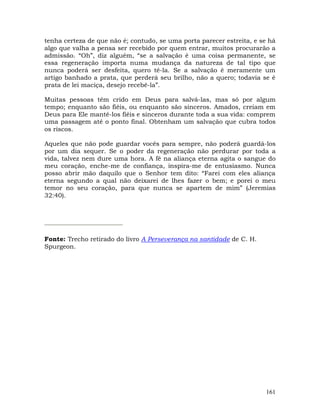 161
tenha certeza de que não é; contudo, se uma porta parecer estreita, e se há
algo que valha a pensa ser recebido por quem entrar, muitos procurarão a
admissão. “Oh”, diz alguém, “se a salvação é uma coisa permanente, se
essa regeneração importa numa mudança da natureza de tal tipo que
nunca poderá ser desfeita, quero tê-la. Se a salvação é meramente um
artigo banhado a prata, que perderá seu brilho, não a quero; todavia se é
prata de lei maciça, desejo recebê-la”.
Muitas pessoas têm crido em Deus para salvá-las, mas só por algum
tempo; enquanto são fiéis, ou enquanto são sinceros. Amados, creiam em
Deus para Ele mantê-los fiéis e sinceros durante toda a sua vida: comprem
uma passagem até o ponto final. Obtenham um salvação que cubra todos
os riscos.
Aqueles que não pode guardar vocês para sempre, não poderá guardá-los
por um dia sequer. Se o poder da regeneração não perdurar por toda a
vida, talvez nem dure uma hora. A fé na aliança eterna agita o sangue do
meu coração, enche-me de confiança, inspira-me de entusiasmo. Nunca
posso abrir mão daquilo que o Senhor tem dito: “Farei com eles aliança
eterna segundo a qual não deixarei de lhes fazer o bem; e porei o meu
temor no seu coração, para que nunca se apartem de mim” (Jeremias
32:40).
Fonte: Trecho retirado do livro A Perseverança na santidade de C. H.
Spurgeon.
 