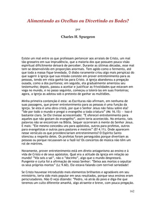 162
Alimentando as Ovelhas ou Divertindo os Bodes?
por
Charles H. Spurgeon
Existe um mal entre os que professam pertencer aos arraiais de Cristo, um mal
tão grosseiro em sua imprudência, que a maioria dos que possuem pouca visão
espiritual dificilmente deixará de perceber. Durante as últimas décadas, esse mal
tem se desenvolvido em proporções anormais. Tem agido como o fermento, até
que toda a massa fique levedada. O diabo raramente criou algo mais perspicaz do
que sugerir à igreja que sua missão consiste em prover entretenimento para as
pessoas, tendo em vista ganhá-las para Cristo. A igreja abandonou a pregação
ousada, como a dos puritanos; em seguida, ela gradualmente amenizou seu
testemunho; depois, passou a aceitar e justificar as frivolidades que estavam em
voga no mundo, e no passo seguinte, começou a tolerá-las em suas fronteiras;
agora, a igreja as adotou sob o pretexto de ganhar as multidões.
Minha primeira contenção é esta: as Escrituras não afirmam, em nenhuma de
suas passagens, que prover entretenimento para as pessoas é uma função da
igreja. Se esta é uma obra cristã, por que o Senhor Jesus não falou sobre ela?
“Ide por todo o mundo e pregai o evangelho a toda criatura” (Mc 16.15) — isso é
bastante claro. Se Ele tivesse acrescentado: “E oferecei entretenimento para
aqueles que não gostam do evangelho”, assim teria acontecido. No entanto, tais
palavras não se encontram na Bíblia. Sequer ocorreram à mente do Senhor Jesus.
E mais: “Ele mesmo concedeu uns para apóstolos, outros para profetas, outros
para evangelistas e outros para pastores e mestres” (Ef 4.11). Onde aparecem
nesse versículo os que providenciariam entretenimento? O Espírito Santo
silenciou a respeito deles. Os profetas foram perseguidos porque divertiam as
pessoas ou porque recusavam-se a fazê-lo? Os concertos de música não têm um
rol de mártires.
Novamente, prover entretenimento está em direto antagonismo ao ensino e à
vida de Cristo e de seus apóstolos. Qual era a atitude da igreja em relação ao
mundo? “Vós sois o sal”, não o “docinho”, algo que o mundo desprezará.
Pungente e curta foi a afirmação de nosso Senhor: “Deixa aos mortos o sepultar
os seus próprios mortos” (Lc 9.60). Ele estava falando com terrível seriedade!
Se Cristo houvesse introduzido mais elementos brilhantes e agradáveis em seu
ministério, teria sido mais popular em seus resultados, porque seus ensinos eram
perscrutadores. Não O vejo dizendo: “Pedro, vá atrás do povo e diga-lhe que
teremos um culto diferente amanhã, algo atraente e breve, com pouca pregação.
 