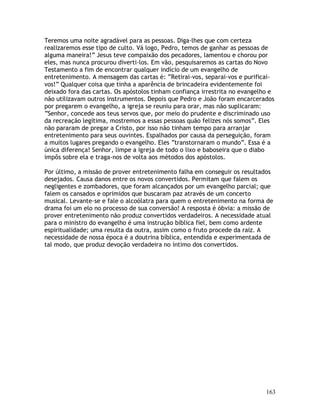 163
Teremos uma noite agradável para as pessoas. Diga-lhes que com certeza
realizaremos esse tipo de culto. Vá logo, Pedro, temos de ganhar as pessoas de
alguma maneira!” Jesus teve compaixão dos pecadores, lamentou e chorou por
eles, mas nunca procurou diverti-los. Em vão, pesquisaremos as cartas do Novo
Testamento a fim de encontrar qualquer indício de um evangelho de
entretenimento. A mensagem das cartas é: “Retirai-vos, separai-vos e purificai-
vos!” Qualquer coisa que tinha a aparência de brincadeira evidentemente foi
deixado fora das cartas. Os apóstolos tinham confiança irrestrita no evangelho e
não utilizavam outros instrumentos. Depois que Pedro e João foram encarcerados
por pregarem o evangelho, a igreja se reuniu para orar, mas não suplicaram:
“Senhor, concede aos teus servos que, por meio do prudente e discriminado uso
da recreação legítima, mostremos a essas pessoas quão felizes nós somos”. Eles
não pararam de pregar a Cristo, por isso não tinham tempo para arranjar
entretenimento para seus ouvintes. Espalhados por causa da perseguição, foram
a muitos lugares pregando o evangelho. Eles “transtornaram o mundo”. Essa é a
única diferença! Senhor, limpe a igreja de todo o lixo e baboseira que o diabo
impôs sobre ela e traga-nos de volta aos métodos dos apóstolos.
Por último, a missão de prover entretenimento falha em conseguir os resultados
desejados. Causa danos entre os novos convertidos. Permitam que falem os
negligentes e zombadores, que foram alcançados por um evangelho parcial; que
falem os cansados e oprimidos que buscaram paz através de um concerto
musical. Levante-se e fale o alcoólatra para quem o entretenimento na forma de
drama foi um elo no processo de sua conversão! A resposta é óbvia: a missão de
prover entretenimento não produz convertidos verdadeiros. A necessidade atual
para o ministro do evangelho é uma instrução bíblica fiel, bem como ardente
espiritualidade; uma resulta da outra, assim como o fruto procede da raiz. A
necessidade de nossa época é a doutrina bíblica, entendida e experimentada de
tal modo, que produz devoção verdadeira no íntimo dos convertidos.
 