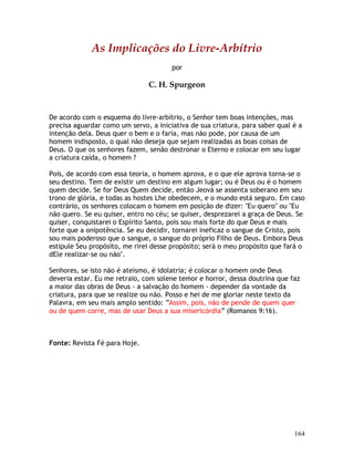 164
As Implicações do Livre-Arbítrio
por
C. H. Spurgeon
De acordo com o esquema do livre-arbítrio, o Senhor tem boas intenções, mas
precisa aguardar como um servo, a iniciativa de sua criatura, para saber qual é a
intenção dela. Deus quer o bem e o faria, mas não pode, por causa de um
homem indisposto, o qual não deseja que sejam realizadas as boas coisas de
Deus. O que os senhores fazem, senão destronar o Eterno e colocar em seu lugar
a criatura caída, o homem ?
Pois, de acordo com essa teoria, o homem aprova, e o que ele aprova torna-se o
seu destino. Tem de existir um destino em algum lugar; ou é Deus ou é o homem
quem decide. Se for Deus Quem decide, então Jeová se assenta soberano em seu
trono de glória, e todas as hostes Lhe obedecem, e o mundo está seguro. Em caso
contrário, os senhores colocam o homem em posição de dizer: "Eu quero" ou "Eu
não quero. Se eu quiser, entro no céu; se quiser, desprezarei a graça de Deus. Se
quiser, conquistarei o Espírito Santo, pois sou mais forte do que Deus e mais
forte que a onipotência. Se eu decidir, tornarei ineficaz o sangue de Cristo, pois
sou mais poderoso que o sangue, o sangue do próprio Filho de Deus. Embora Deus
estipule Seu propósito, me rirei desse propósito; será o meu propósito que fará o
dEle realizar-se ou não".
Senhores, se isto não é ateísmo, é idolatria; é colocar o homem onde Deus
deveria estar. Eu me retraio, com solene temor e horror, dessa doutrina que faz
a maior das obras de Deus - a salvação do homem - depender da vontade da
criatura, para que se realize ou não. Posso e hei de me gloriar neste texto da
Palavra, em seu mais amplo sentido: “Assim, pois, não de pende de quem quer
ou de quem corre, mas de usar Deus a sua misericórdia” (Romanos 9:16).
Fonte: Revista Fé para Hoje.
 
