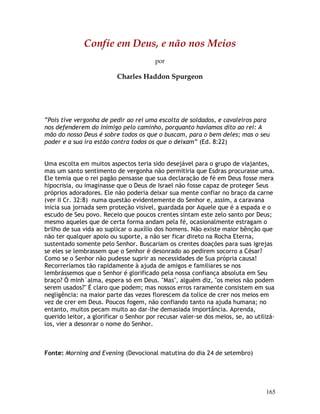 165
Confie em Deus, e não nos Meios
por
Charles Haddon Spurgeon
“Pois tive vergonha de pedir ao rei uma escolta de soldados, e cavaleiros para
nos defenderem do inimigo pelo caminho, porquanto havíamos dito ao rei: A
mão do nosso Deus é sobre todos os que o buscam, para o bem deles; mas o seu
poder e a sua ira estão contra todos os que o deixam” (Ed. 8:22)
Uma escolta em muitos aspectos teria sido desejável para o grupo de viajantes,
mas um santo sentimento de vergonha não permitiria que Esdras procurasse uma.
Ele temia que o rei pagão pensasse que sua declaração de fé em Deus fosse mera
hipocrisia, ou imaginasse que o Deus de Israel não fosse capaz de proteger Seus
próprios adoradores. Ele não poderia deixar sua mente confiar no braço da carne
(ver II Cr. 32:8) numa questão evidentemente do Senhor e, assim, a caravana
inicia sua jornada sem proteção visível, guardada por Aquele que é a espada e o
escudo de Seu povo. Receio que poucos crentes sintam este zelo santo por Deus;
mesmo aqueles que de certa forma andam pela fé, ocasionalmente estragam o
brilho de sua vida ao suplicar o auxílio dos homens. Não existe maior bênção que
não ter qualquer apoio ou suporte, a não ser ficar direto na Rocha Eterna,
sustentado somente pelo Senhor. Buscariam os crentes doações para suas igrejas
se eles se lembrassem que o Senhor é desonrado ao pedirem socorro a César?
Como se o Senhor não pudesse suprir as necessidades de Sua própria causa!
Recorreríamos tão rapidamente à ajuda de amigos e familiares se nos
lembrássemos que o Senhor é glorificado pela nossa confiança absoluta em Seu
braço? Ó minh´alma, espera só em Deus. "Mas", alguém diz, "os meios não podem
serem usados?" É claro que podem; mas nossos erros raramente consistem em sua
negligência: na maior parte das vezes florescem da tolice de crer nos meios em
vez de crer em Deus. Poucos fogem, não confiando tanto na ajuda humana; no
entanto, muitos pecam muito ao dar-lhe demasiada importância. Aprenda,
querido leitor, a glorificar o Senhor por recusar valer-se dos meios, se, ao utilizá-
los, vier a desonrar o nome do Senhor.
Fonte: Morning and Evening (Devocional matutina do dia 24 de setembro)
 