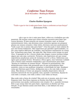 166
Conforme Tuas Forças
26 de Novembro - Meditação Matinais
por
Charles Haddon Spurgeon
"Tudo o que te vier à mão para fazer, faze-o conforme as tuas forças"
(Eclesiastes 9:10).
udo o que te vier à mão para fazer, refere-se a trabalhos que são
possíveis. Há muitas coisas que nosso coração encontra para fazer que
nunca faremos. É bom estarem em nossos corações; mas, se formos
eminentemente úteis, não devemos estar contentes apenas em preparar
planos em nossos corações e falar deles; devemos executar praticamente
“tudo o que vier à nossa mão para fazer”. Uma boa ação é mais valiosa do
que mil teorias brilhantes. Não esperemos por grandes oportunidades, ou
por uma espécie diferente de trabalho, mas façamos exatamente as coisas
que "acharemos para fazer" dia após dia. Não temos outro tempo no qual
viver. O passado se foi; o futuro ainda não chegou; nunca teremos tempo
algum que não seja o presente. Portanto, não esperemos até que nossa
experiência amadureça antes de tentarmos servir a Deus. Esforcemo-nos
agora para produzir frutos. Sirvamos a Deus agora, mas tomemos cuidado
com a forma como estamos realizando o que encontramos para fazer -
"façamo-lo conforme as nossas forças". Façamo-lo prontamente; não
desperdicemos nossa vida pensando que no que pretendemos fazer
amanhã, como se isso pudesse compesar a inatividade de hoje. Qualquer
coisa que fizermos para Cristo, dediquemo-nos a ela com toda a nossa
alma. Não demos a Cristo um pequeno trabalho depreciável, feito de
maneira natural de vez em quando; mas, quando o servirmos, façamo-lo
com todo o coração, com toda a alma e com todas as forças.
Mas onde está a força do cristão? Não está em si mesmo, pois ele é uma
fraqueza total. Sua força repousa no Senhor dos Exércitos. Então
procuremos sua ajuda; continuemos com oração e fé, e, quando tivermos
feito o que nossa mão tem para fazer, esperemos no Senhor por Sua
bênção. O que fizemos assim será bem-feito, e não falhará em seus
resultados.
 